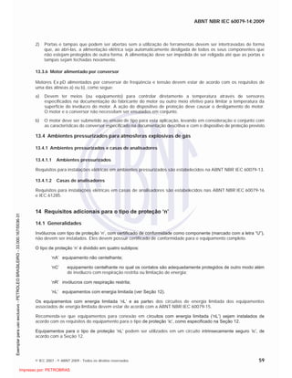ABNT NBR IEC 60079-14:2009
© IEC 2007 - © ABNT 2009 - Todos os direitos reservados 59
2) Portas e tampas que podem ser abertas sem a utilização de ferramentas devem ser intertravadas de forma
que, ao abri-las, a alimentação elétrica seja automaticamente desligada de todos os seus componentes que
não estejam protegidos de outra forma. A alimentação deve ser impedida de ser religada até que as portas e
tampas sejam fechadas novamente.
13.3.6 Motor alimentado por conversor
Motores Ex pD alimentados por conversor de freqüência e tensão devem estar de acordo com os requisitos de
uma das alíneas a) ou b), como segue:
a) Devem ter meios (ou equipamento) para controlar diretamente a temperatura através de sensores
especificados na documentação do fabricante do motor ou outro meio efetivo para limitar a temperatura da
superfície do invólucro do motor. A ação do dispositivo de proteção deve causar o desligamento do motor.
O motor e o conversor não necessitam ser ensaiados em conjunto.
b) O motor deve ser submetido ao ensaio de tipo para esta aplicação, levando em consideração o conjunto com
as características do conversor especificado na documentação descritiva e com o dispositivo de proteção previsto.
13.4 Ambientes pressurizados para atmosferas explosivas de gás
13.4.1 Ambientes pressurizados e casas de analisadores
13.4.1.1 Ambientes pressurizados
Requisitos para instalações elétricas em ambientes pressurizados são estabelecidos na ABNT NBR IEC 60079-13.
13.4.1.2 Casas de analisadores
Requisitos para instalações elétricas em casas de analisadores são estabelecidos nas ABNT NBR IEC 60079-16
e IEC 61285.
14 Requisitos adicionais para o tipo de proteção ‘n’
14.1 Generalidades
Invólucros com tipo de proteção ‘n’, com certificado de conformidade como componente (marcado com a letra “U”),
não devem ser instalados. Eles devem possuir certificado de conformidade para o equipamento completo.
O tipo de proteção ‘n’ é dividido em quatro subtipos:
‘nA’ equipamento não centelhante;
‘nC’ equipamento centelhante no qual os contatos são adequadamente protegidos de outro modo além
de invólucro com respiração restrita ou limitação de energia;
‘nR’ invólucros com respiração restrita;
‘nL’ equipamentos com energia limitada (ver Seção 12).
Os equipamentos com energia limitada ‘nL’ e as partes dos circuitos de energia limitada dos equipamentos
associados de energia limitada devem estar de acordo com a ABNT NBR IEC 60079-15.
Recomenda-se que equipamentos para conexão em circuitos com energia limitada (‘nL’) sejam instalados de
acordo com os requisitos do equipamento para o tipo de proteção ‘ic’, como especificado na Seção 12.
Equipamentos para o tipo de proteção ‘nL’ podem ser utilizados em um circuito intrinsecamente seguro ‘ic’, de
acordo com a Seção 12.

 