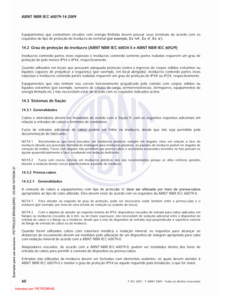 ABNT NBR IEC 60079-14:2009
60 © IEC 2007 - © ABNT 2009 - Todos os direitos reservados
Equipamentos que contenham circuitos com energia limitada devem possuir seus terminais de acordo com os
requisitos do tipo de proteção do invólucro do terminal (por exemplo, Ex ‘nA’, Ex ‘d’, Ex ‘e’).
14.2 Grau de proteção do invólucro (ABNT NBR IEC 60034-5 e ABNT NBR IEC 60529)
Invólucros contendo partes vivas expostas e invólucros contendo somente partes isoladas requerem um grau de
proteção de pelo menos IP54 e IP44, respectivamente.
Quando utilizados em locais que possuam adequada proteção contra o ingresso de corpos sólidos estranhos ou
líquidos capazes de prejudicar a segurança (por exemplo, em local abrigado), invólucros contendo partes vivas
expostas e invólucros contendo partes isoladas requerem um grau de proteção de IP4X ou IP2X, respectivamente.
Equipamentos que não tenham seu correto funcionamento prejudicado pelo contato com corpos sólidos ou
líquidos estranhos (por exemplo, sensores de células de carga, termorresistências, termopares, equipamentos de
energia limitada etc.) não necessitam estar de acordo com os requisitos indicados acima.
14.3 Sistemas de fiação
14.3.1 Generalidades
Cabos e eletrodutos devem ser instalados de acordo com a Seção 9, com os seguintes requisitos adicionais em
relação a entradas de cabos e terminais de condutores.
Furos de entradas adicionais de cabos podem ser feitos no invólucro, desde que isto seja permitido pela
documentação do fabricante.
NOTA 1 Recomenda-se que furos roscados em invólucros plásticos estejam em ângulos retos em relação à face do
invólucro (devido aos possíveis métodos de moldagem para invólucros plásticos, as paredes do invólucro podem ter ângulos de
extração do molde). Faces com ângulos não permitem que prensa-cabos e acessórios associados inseridos no furo possam se
ajustar perpendicularmente à face, resultando em vedação ineficiente.
NOTA 2 Furos com roscas cônicas em invólucros plásticos não são recomendados porque os altos esforços gerados
durante a vedação destas roscas podem fraturar a parede do invólucro.
14.3.2 Prensa-cabos
14.3.2.1 Generalidades
A conexão de cabos a equipamentos com tipo de proteção ‘n’ deve ser efetuada por meio de prensa-cabos
apropriados ao tipo de cabo utilizado. Eles devem estar de acordo com os requisitos da ABNT NBR IEC 60079-0.
NOTA 1 Para atender ao requisito de grau de proteção, pode ser necessário vedar também entre o prensa-cabo e o
invólucro (por exemplo, por meio de uma arruela de vedação ou vedante de rosca).
NOTA 2 Com o objetivo de atender ao requisito mínimo do IP54, dispositivos roscados de entrada para cabos aplicados em
flanges ou invólucros roscados de 6 mm, ou de maior espessura, não necessitam de vedação adicional entre o dispositivo de
entrada de cabos e o flange ou o invólucro, desde que o eixo do dispositivo de entrada seja perpendicular à superfície externa
do flange de entrada de cabos ou do invólucro.
Quando forem utilizados cabos com cobertura metálica e isolação mineral, os requisitos para alcançar as
distâncias de escoamento devem ser mantidos pela utilização de um dispositivo de selagem apropriado para cabo
com isolação mineral de acordo com a ABNT NBR IEC 60079-0.
Adaptadores roscados, de acordo com a ABNT NBR IEC 60079-0, podem ser instalados dentro dos furos de
entrada de cabos para permitir a conexão do dispositivo ou prensa-cabos.
Entradas não utilizadas do invólucro devem ser fechadas com elementos vedantes, os quais devem atender à
ABNT NBR IEC 60079-0 e manter o grau de proteção IP54 ou aquele requerido pela instalação, o que for maior.

 