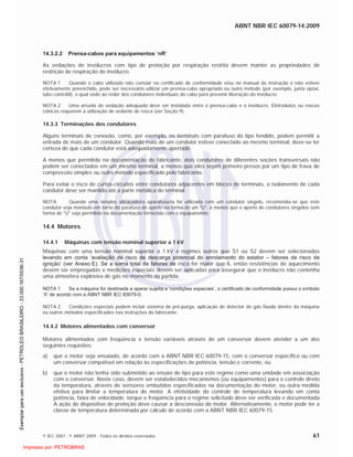 ABNT NBR IEC 60079-14:2009
© IEC 2007 - © ABNT 2009 - Todos os direitos reservados 61
14.3.2.2 Prensa-cabos para equipamentos ‘nR’
As vedações de invólucros com tipo de proteção por respiração restrita devem manter as propriedades de
restrição de respiração do invólucro.
NOTA 1 Quando o cabo utilizado não constar no certificado de conformidade e/ou no manual de instrução e não estiver
efetivamente preenchido, pode ser necessário utilizar um prensa-cabo apropriado ou outro método (por exemplo, junta epóxi,
tubo contrátil), o qual vede ao redor dos condutores individuais do cabo para prevenir liberação do invólucro.
NOTA 2 Uma arruela de vedação adequada deve ser instalada entre o prensa-cabo e o invólucro. Eletrodutos ou roscas
cônicas requerem a utilização de vedante de rosca (ver Seção 9).
14.3.3 Terminações dos condutores
Alguns terminais de conexão, como, por exemplo, os terminais com parafuso do tipo fendido, podem permitir a
entrada de mais de um condutor. Quando mais de um condutor estiver conectado ao mesmo terminal, deve-se ter
certeza de que cada condutor está adequadamente apertado.
A menos que permitido na documentação do fabricante, dois condutores de diferentes seções transversais não
podem ser conectados em um mesmo terminal, a menos que eles sejam primeiro presos por um tipo de trava de
compressão simples ou outro método especificado pelo fabricante.
Para evitar o risco de curtos-circuitos entre condutores adjacentes em blocos de terminais, o isolamento de cada
condutor deve ser mantido até a parte metálica do terminal.
NOTA Quando uma simples abraçadeira aparafusada for utilizada com um condutor singelo, recomenda-se que este
condutor seja montado em torno do parafuso de aperto na forma de um "U", a menos que o aperto de condutores singelos sem
forma de "U" seja permitido na documentação fornecida com o equipamento.
14.4 Motores
14.4.1 Máquinas com tensão nominal superior a 1 kV
Máquinas com uma tensão nominal superior a 1 kV e regimes outros que S1 ou S2 devem ser selecionadas
levando em conta ‘avaliação de risco de descarga potencial do enrolamento do estator – fatores de risco de
ignição’ (ver Anexo E). Se a soma total de fatores de risco for maior que 6, então resistências de aquecimento
devem ser empregadas e medições especiais devem ser aplicadas para assegurar que o invólucro não contenha
uma atmosfera explosiva de gás no momento da partida.
NOTA 1 Se a máquina for destinada a operar sujeita a ‘condições especiais’, o certificado de conformidade possui o símbolo
‘X’ de acordo com a ABNT NBR IEC 60079-0.
NOTA 2 Condições especiais podem incluir sistema de pré-purga, aplicação de detector de gás fixado dentro da máquina
ou outros métodos especificados nas instruções do fabricante.
14.4.2 Motores alimentados com conversor
Motores alimentados com freqüência e tensão variáveis através de um conversor devem atender a um dos
seguintes requisitos:
a) que o motor seja ensaiado, de acordo com a ABNT NBR IEC 60079-15, com o conversor específico ou com
um conversor compatível em relação às especificações de potência, tensão e corrente, ou
b) que o motor não tenha sido submetido ao ensaio de tipo para este regime como uma unidade em associação
com o conversor. Neste caso, devem ser estabelecidos mecanismos (ou equipamentos) para o controle direto
da temperatura, através de sensores embutidos especificados na documentação do motor, ou outra medida
efetiva para limitar a temperatura do motor. A efetividade do controle de temperatura levando em conta
potência, faixa de velocidade, torque e freqüência para o regime solicitado deve ser verificada e documentada.
A ação do dispositivo de proteção deve causar a desconexão do motor. Alternativamente, o motor pode ter a
classe de temperatura determinada por cálculo de acordo com a ABNT NBR IEC 60079-15.

 