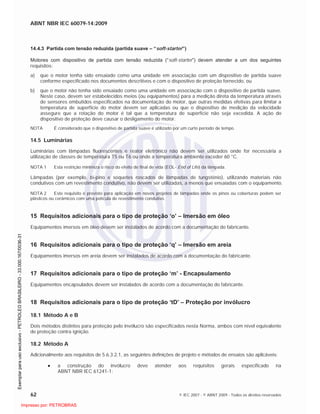 ABNT NBR IEC 60079-14:2009
62 © IEC 2007 - © ABNT 2009 - Todos os direitos reservados
14.4.3 Partida com tensão reduzida (partida suave – “soft-starter”)
Motores com dispositivo de partida com tensão reduzida (“soft-starter”) devem atender a um dos seguintes
requisitos:
a) que o motor tenha sido ensaiado como uma unidade em associação com um dispositivo de partida suave
conforme especificado nos documentos descritivos e com o dispositivo de proteção fornecido, ou
b) que o motor não tenha sido ensaiado como uma unidade em associação com o dispositivo de partida suave.
Neste caso, devem ser estabelecidos meios (ou equipamentos) para a medição direta da temperatura através
de sensores embutidos especificados na documentação do motor, que outras medidas efetivas para limitar a
temperatura de superfície do motor devem ser aplicadas ou que o dispositivo de medição da velocidade
assegure que a rotação do motor é tal que a temperatura de superfície não seja excedida. A ação do
dispositivo de proteção deve causar o desligamento do motor.
NOTA É considerado que o dispositivo de partida suave é utilizado por um curto período de tempo.
14.5 Luminárias
Luminárias com lâmpadas fluorescentes e reator eletrônico não devem ser utilizados onde for necessária a
utilização de classes de temperatura T5 ou T6 ou onde a temperatura ambiente exceder 60 °C.
NOTA 1 Esta restrição minimiza o risco do efeito de final de vida (EOL- End of Life) da lâmpada.
Lâmpadas (por exemplo, bi-pino e soquetes roscados de lâmpadas de tungstênio), utilizando materiais não
condutivos com um revestimento condutivo, não devem ser utilizadas, a menos que ensaiadas com o equipamento.
NOTA 2 Este requisito é previsto para aplicação em novos projetos de lâmpadas onde os pinos ou coberturas podem ser
plásticos ou cerâmicos com uma película de revestimento condutivo.
15 Requisitos adicionais para o tipo de proteção ‘o’ – Imersão em óleo
Equipamentos imersos em óleo devem ser instalados de acordo com a documentação do fabricante.
16 Requisitos adicionais para o tipo de proteção ‘q’ – Imersão em areia
Equipamentos imersos em areia devem ser instalados de acordo com a documentação do fabricante.
17 Requisitos adicionais para o tipo de proteção ‘m’ - Encapsulamento
Equipamentos encapsulados devem ser instalados de acordo com a documentação do fabricante.
18 Requisitos adicionais para o tipo de proteção ‘tD’ – Proteção por invólucro
18.1 Método A e B
Dois métodos distintos para proteção pelo invólucro são especificados nesta Norma, ambos com nível equivalente
de proteção contra ignição.
18.2 Método A
Adicionalmente aos requisitos de 5.6.3.2.1, as seguintes definições de projeto e métodos de ensaios são aplicáveis:
a construção do invólucro deve atender aos requisitos gerais especificado na
ABNT NBR IEC 61241-1:

 