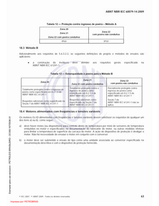 ABNT NBR IEC 60079-14:2009
© IEC 2007 - © ABNT 2009 - Todos os direitos reservados 63
Tabela 12 — Proteção contra ingresso de poeira – Método A
Zona 20
Zona 21
Zona 22 com poeira condutiva
Zona 22
com poeira não condutiva
IP6X IP5X
18.3 Método B
Adicionalmente aos requisitos de 5.6.3.2.2, as seguintes definições de projeto e métodos de ensaios são
aplicáveis:
a construção do invólucro deve atender aos requisitos gerais especificado na
ABNT NBR IEC 61241-1:
Tabela 13 — Estanqueidade à poeira para o Método B
Zona 20
Zona 21
Zona 22 com poeira condutiva
Zona 22
com poeira não condutiva
Totalmente protegido contra o ingresso de
poeira como especificado em 8.2.1.4 da
ABNT NBR IEC 61241-1
Totalmente protegido contra o
ingresso de poeira como
especificado em 8.2.1.4 da
ABNT NBR IEC 61241-1
Parcialmente protegido contra
ingresso de poeira como
especificado em 8.2.1.5 da
ABNT NBR IEC 61241-1
Requisitos adicionais como especificado na
Seção 7 da ABNT NBR IEC 61241-1
Requisitos adicionais como
especificado na Seção 7 da
ABNT NBR IEC 61241-1
Seção 7 da
ABNT NBR IEC 61241-1 não se
aplica
18.4 Motores alimentados com freqüências e tensões variáveis
Os motores Ex tD alimentados com freqüências e tensões variáveis devem satisfazer os requisitos de qualquer um
dos itens a) ou b), como segue:
a) deve haver meios (ou dispositivos) para controle direto de temperatura por meio de sensores de temperatura
embutidos no motor e especificados na documentação do fabricante do motor, ou outras medidas efetivas
para limitar a temperatura de superfície da carcaça do motor. A ação do dispositivo de proteção é desligar o
motor. Não há necessidade de ensaiar o motor em conjunto com o conversor.
b) o motor deve ser submetido a ensaio de tipo como uma unidade associada ao conversor especificado na
documentação descritiva e com o dispositivo de proteção fornecido.

 