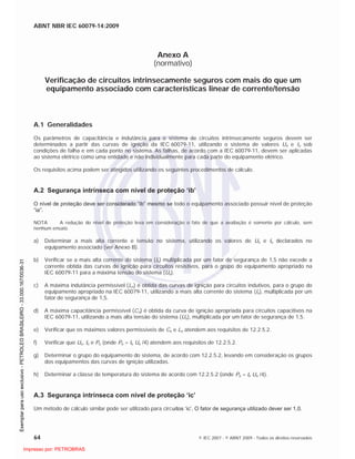 ABNT NBR IEC 60079-14:2009
64 © IEC 2007 - © ABNT 2009 - Todos os direitos reservados
Anexo A
(normativo)
Verificação de circuitos intrinsecamente seguros com mais do que um
equipamento associado com características linear de corrente/tensão
A.1 Generalidades
Os parâmetros de capacitância e indutância para o sistema de circuitos intrinsecamente seguros devem ser
determinados a partir das curvas de ignição da IEC 60079-11, utilizando o sistema de valores Uo e Io sob
condições de falha e em cada ponto no sistema. As falhas, de acordo com a IEC 60079-11, devem ser aplicadas
ao sistema elétrico como uma entidade e não individualmente para cada parte do equipamento elétrico.
Os requisitos acima podem ser atingidos utilizando os seguintes procedimentos de cálculo.
A.2 Segurança intrínseca com nível de proteção ‘ib’
O nível de proteção deve ser considerado “ib” mesmo se todo o equipamento associado possuir nível de proteção
“ia”.
NOTA A redução do nível de proteção leva em consideração o fato de que a avaliação é somente por cálculo, sem
nenhum ensaio.
a) Determinar a mais alta corrente e tensão no sistema, utilizando os valores de Uo e Io declarados no
equipamento associado (ver Anexo B).
b) Verificar se a mais alta corrente do sistema (Io) multiplicada por um fator de segurança de 1,5 não excede a
corrente obtida das curvas de ignição para circuitos resistivos, para o grupo do equipamento apropriado na
IEC 60079-11 para a máxima tensão do sistema (Uo).
c) A máxima indutância permissível (Lo) é obtida das curvas de ignição para circuitos indutivos, para o grupo do
equipamento apropriado na IEC 60079-11, utilizando a mais alta corrente do sistema (Io), multiplicada por um
fator de segurança de 1,5.
d) A máxima capacitância permissível (Co) é obtida da curva de ignição apropriada para circuitos capacitivos na
IEC 60079-11, utilizando a mais alta tensão do sistema (Uo), multiplicada por um fator de segurança de 1,5.
e) Verificar que os máximos valores permissíveis de Co e Lo atendem aos requisitos de 12.2.5.2.
f) Verificar que Uo, Io e Po (onde Po = Io Uo /4) atendem aos requisitos de 12.2.5.2.
g) Determinar o grupo do equipamento do sistema, de acordo com 12.2.5.2, levando em consideração os grupos
dos equipamentos das curvas de ignição utilizadas.
h) Determinar a classe de temperatura do sistema de acordo com 12.2.5.2 (onde Po = Io Uo /4).
A.3 Segurança intrínseca com nível de proteção ‘ic’
Um método de cálculo similar pode ser utilizado para circuitos ‘ic’. O fator de segurança utilizado dever ser 1,0.

 