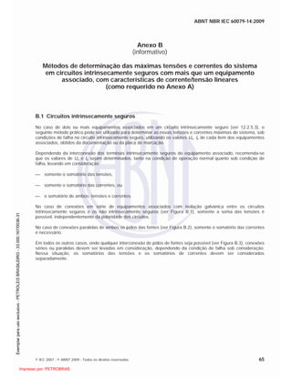 ABNT NBR IEC 60079-14:2009
© IEC 2007 - © ABNT 2009 - Todos os direitos reservados 65
Anexo B
(informativo)
Métodos de determinação das máximas tensões e correntes do sistema
em circuitos intrinsecamente seguros com mais que um equipamento
associado, com características de corrente/tensão lineares
(como requerido no Anexo A)
B.1 Circuitos intrinsecamente seguros
No caso de dois ou mais equipamentos associados em um circuito intrinsecamente seguro (ver 12.2.5.3), o
seguinte método prático pode ser utilizado para determinar as novas tensões e correntes máximas do sistema, sob
condições de falha no circuito intrinsecamente seguro, utilizando os valores Uo, Io de cada item dos equipamentos
associados, obtidos da documentação ou da placa de marcação.
Dependendo da interconexão dos terminais intrinsecamente seguros do equipamento associado, recomenda-se
que os valores de Uo e Io sejam determinados, tanto na condição de operação normal quanto sob condição de
falha, levando em consideração
somente o somatório das tensões,
somente o somatório das correntes, ou
o somatório de ambos: tensões e correntes.
No caso de conexões em série de equipamentos associados com isolação galvânica entre os circuitos
intrinsecamente seguros e os não intrinsecamente seguros (ver Figura B.1), somente a soma das tensões é
possível, independentemente da polaridade dos circuitos.
No caso de conexões paralelas de ambos os pólos das fontes (ver Figura B.2), somente o somatório das correntes
é necessário.
Em todos os outros casos, onde qualquer interconexão de pólos de fontes seja possível (ver Figura B.3), conexões
séries ou paralelas devem ser levadas em consideração, dependendo da condição de falha sob consideração.
Nessa situação, os somatórios das tensões e os somatórios de correntes devem ser considerados
separadamente.

 