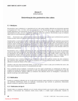 ABNT NBR IEC 60079-14:2009
68 © IEC 2007 - © ABNT 2009 - Todos os direitos reservados
Anexo C
(informativo)
Determinação dos parâmetros dos cabos
C.1 Medições
Recomenda-se que a indutância e a capacitância de um cabo sejam medidas utilizando um instrumento operando
na freqüência de 1 kHz ± 0,1 kHz, com uma precisão de 1 %. Recomenda-se que a resistência do cabo seja
medida utilizando-se um instrumento em CC com uma precisão de 1 %. Os resultados obtidos de uma amostra
representativa do cabo, com um comprimento mínimo de 10 m, são aceitáveis. Recomenda-se que as medições
sejam feitas em uma temperatura ambiente de 20 ºC a 30 ºC.
NOTA Recomenda-se que o instrumento para a medição da indutância seja capaz de operar satisfatoriamente quando da
medição de baixos valores de indutância na presença de resistência significante.
Quando prático, recomenda-se realizar medições de todas as combinações possíveis dos condutores que possam
resultar de um circuito aberto e de um curto-circuito dos terminais separados dos cabos. Recomenda-se que os
máximos valores medidos de capacitância, indutância e da relação L/R sejam utilizados como parâmetros do cabo.
Quando existir uma grande quantidade de condutores, recomenda-se que as medidas somente sejam realizadas
utilizando uma amostra representativa da combinação de condutores, a qual irá gerar os mais elevados valores de
indutância e capacitância.
Recomenda-se que a máxima capacitância do cabo seja determinada pela abertura do circuito da terminação
remota do cabo e pela medição da capacitância das combinações de fios e malhas que forneçam o máximo valor
de capacitância. Por exemplo, se um par de um cabo com malha estiver sendo medido, então o maior valor será
provavelmente medido entre um condutor conectado à malha e o outro condutor. Este é o máximo valor de
capacitância que necessita ser confirmado pela medição com outras combinações de condutores e malha.
Recomenda-se que a máxima indutância seja medida pela conexão dos terminais remotos dos dois condutores
que estiverem mais espaçados um do outro. A resistência em corrente contínua deste caminho é a resistência
utilizada no cálculo da relação L/R do cabo.
Quando o cabo não estiver firmemente fixado, as ações de dobrar e torcer o cabo, por no mínimo dez vezes, não
deve causar variações de mais de 2 % nos parâmetros do cabo.
Para o propósito dessas medições, recomenda-se que não sejam consideradas as combinações de falhas que
resultem na conexão de condutores separados em série, que efetivamente aumentem o comprimento do cabo. Na
medição da capacitância, qualquer malha ou condutores não utilizados devem ser interligados e conectados ao
lado do circuito que está sendo medido.
C.2 Multicabos
Quando os condutores utilizados por um circuito intrinsecamente seguro particular ou circuito de energia limitada
são facilmente identificáveis dentro um multicabo, recomenda-se que somente os parâmetros relacionados
àqueles condutores específicos sejam considerados.
C.2.1 Multicabos do tipo A
Quando todos os condutores utilizados em um circuito estiverem dentro uma mesma malha, recomenda-se que
somente a interconexão dos condutores dentro dessa malha e a malha sejam consideradas. Quando os

 