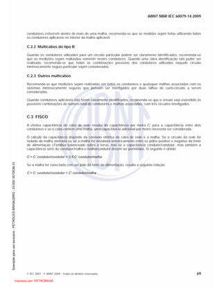 ABNT NBR IEC 60079-14:2009
© IEC 2007 - © ABNT 2009 - Todos os direitos reservados 69
condutores estiverem dentro de mais de uma malha, recomenda-se que as medidas sejam feitas utilizando todos
os condutores aplicáveis no interior da malha aplicável.
C.2.2 Multicabos do tipo B
Quando os condutores utilizados para um circuito particular podem ser claramente identificados, recomenda-se
que as medições sejam realizadas somente nestes condutores. Quando uma clara identificação não puder ser
realizada, recomenda-se que todas as combinações possíveis dos condutores utilizados naquele circuito
intrinsecamente seguro particular sejam consideradas.
C.2.3 Outros multicabos
Recomenda-se que medições sejam realizadas em todos os condutores e quaisquer malhas associadas com os
sistemas intrinsecamente seguros que possam ser interligados por duas falhas de curto-circuito a serem
consideradas.
Quando condutores aplicáveis não forem claramente identificados, recomenda-se que o ensaio seja estendido às
possíveis combinações do número total de condutores e malhas associadas, com três circuitos interligados.
C.3 FISCO
A efetiva capacitância do cabo de rede resulta da capacitância por metro C' para a capacitância entre dois
condutores e se o cabo contém uma malha, uma capacitância adicional por metro necessita ser considerada.
O cálculo da capacitância depende da conexão elétrica do cabo de rede e a malha. Se o circuito da rede for
isolado da malha aterrada ou se a malha for instalada simetricamente entre os pólos positivo e negativo da fonte
de alimentação (Fieldbus balanceado sobre o terra), não só a capacitância condutor/condutor, mas também a
capacitância série do condutor/malha e malha/condutor devem ser permitidas. O seguinte é obtido
C’= C’ condutor/condutor + 0,5 C’ condutor/malha
Se a malha for conectada com um pólo da fonte de alimentação, resulta a seguinte relação:
C’= C’ condutor/condutor + C’ condutor/malha

 