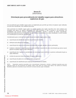 ABNT NBR IEC 60079-14:2009
70 © IEC 2007 - © ABNT 2009 - Todos os direitos reservados
Anexo D
(informativo)
Orientação para procedimento de trabalho seguro para atmosferas
explosivas de gás
Um procedimento para trabalho seguro pode ser implantado para permitir que fontes de ignição sejam utilizadas
em uma área classificada, sob condições prescritas.
Uma permissão de trabalho seguro pode ser emitida quando uma região específica tiver sido avaliada para
assegurar que gases ou vapores inflamáveis não estão presentes e não é prevista a sua presença, em
quantidades que possam alcançar concentrações inflamáveis, durante o período de tempo especificado.
A permissão pode prescrever monitoração de gás contínua ou periódica e/ou ações detalhadas a serem levadas
em consideração no evento de uma liberação.
Considerações para a emissão de uma permissão de trabalho seguro podem incluir:
a) especificação da data/horário do início da permissão de trabalho,
b) definição da localização da atividade,
c) especificação da natureza da atividade permitida (por exemplo, gerador a diesel, perfuração),
d) medições realizadas e registros possíveis para confirmar a ausência de uma concentração que possa causar
ignição de qualquer gás ou vapor inflamável,
e) especificação dos requisitos e periodicidade de amostragem para confirmar a ausência continuada de gás ou
vapor inflamável,
f) controle de possíveis fontes de líquidos ou gases inflamáveis,
g) especificação de planos de contingência para emergências,
h) especificação de data/horário para expiração da permissão de trabalho.
NOTA Importantes aspectos associados com a documentação, treinamento, controles e utilização requeridos para uma
aplicação efetiva de uma permissão de trabalho seguro estão além do escopo desta Norma. Na ausência de Normas
Brasileiras aplicáveis recomenda-se que normas IEC ou outras normas sejam consultadas.

 