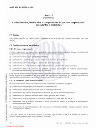 ABNT NBR IEC 60079-14:2009
72 © IEC 2007 - © ABNT 2009 - Todos os direitos reservados
Anexo F
(normativo)
Conhecimentos, habilidades e competências de pessoas responsáveis,
executantes e projetistas
F.1 Escopo
Este anexo especifica os conhecimentos, habilidades e competências das pessoas relacionadas com esta
Norma.8
F.2 Conhecimentos e habilidades
F.2.1 Pessoas responsáveis
Pessoas responsáveis que sejam encarregadas pelos processos envolvidos no projeto, seleção e montagem de
equipamentos para atmosferas explosivas devem possuir no mínimo o seguinte:
a) conhecimento técnico geral aplicável de eletricidade;
b) conhecimento e habilidade para leitura e avaliação de desenhos de engenharia;
c) conhecimento prático dos princípios e técnicas dos tipos de proteção;
d) conhecimento do funcionamento e compreensão das normas aplicáveis dos tipos de proteção;
e) conhecimento básico da avaliação da qualidade, incluindo os princípios de auditoria, documentação,
rastreabilidade de medição e instrumentos de calibração.
Estas pessoas devem restringir seu envolvimento com o gerenciamento dos executantes competentes conduzindo
tarefas de seleção e montagem e não se envolver, por elas mesmas, diretamente em trabalhos sem assegurar
suas habilidades práticas pelo menos atendendo aos requisitos apresentados em F.2.2.
F.2.2 Executantes (seleção e montagem)
Os executantes devem possuir, até o nível necessário para realizar suas tarefas, o seguinte:
a) conhecimento dos princípios gerais da proteção contra explosão;
b) conhecimento dos princípios gerais dos tipos de proteção e marcações;
c) conhecimento dos aspectos do projeto do equipamento que afetam o conceito de proteção;
d) conhecimento do conteúdo dos certificados e partes aplicáveis desta Norma;
e) conhecimento geral de requisitos de inspeção e manutenção da ABNT NBR IEC 60079-17;
f) familiaridade com as técnicas particulares a serem utilizadas na seleção e montagem de equipamentos
referenciados nesta Norma;
g) conhecimento da importância adicional dos sistemas de permissão de trabalho e isolação segura em relação
à proteção contra explosão.
8 NOTA DA TRADUÇÃO: No Brasil são aplicáveis os requisitos legais indicados na NR-10 do Ministério do Trabalho e
Emprego sobre profissionais qualificados, habilitados e autorizados.

 