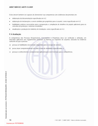 ABNT NBR IEC 60079-14:2009
74 © IEC 2007 - © ABNT 2009 - Todos os direitos reservados
Estes devem também ser capazes de demonstrar sua competência com evidências documentais em:
elaboração da documentação especificada em 4.2;
elaboração de declarações a serem emitidas por projetistas para o usuário, como especificado em 4.2;
habilidades práticas necessárias para a preparação e compilação de detalhes de projeto aplicáveis para os
conceitos de proteção e sistemas envolvidos;
atualização e produção de relatórios de instalação, como especificado em 4.2.
F.4 Avaliação
A competência das Pessoas Responsáveis, Executantes e Projetistas deve ser verificada e atribuída, em
intervalos aplicáveis aos regulamentos nacionais ou Normas ou requisitos de usuários, baseada na evidência
suficiente de que a pessoa:
a) possua as habilidades necessárias requeridas para o escopo do serviço;
b) possa atuar competentemente em toda a faixa de atividades especificadas; e
c) possua o conhecimento e compreensão aplicável para servir de base para a competência.

 