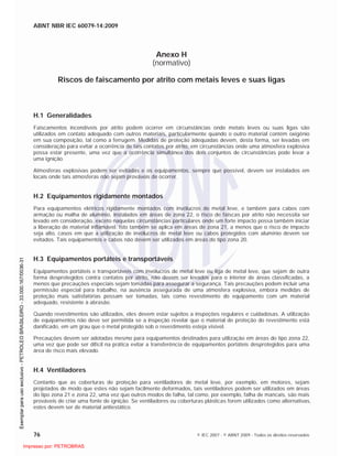 ABNT NBR IEC 60079-14:2009
76 © IEC 2007 - © ABNT 2009 - Todos os direitos reservados
Anexo H
(normativo)
Riscos de faiscamento por atrito com metais leves e suas ligas
H.1 Generalidades
Faiscamentos incendíveis por atrito podem ocorrer em circunstâncias onde metais leves ou suas ligas são
utilizados em contato adequado com outros materiais, particularmente quando o outro material contém oxigênio
em sua composição, tal como a ferrugem. Medidas de proteção adequadas devem, desta forma, ser levadas em
consideração para evitar a ocorrência de tais contatos por atrito, em circunstâncias onde uma atmosfera explosiva
possa estar presente, uma vez que a ocorrência simultânea dos dois conjuntos de circunstâncias pode levar a
uma ignição.
Atmosferas explosivas podem ser evitadas e os equipamentos, sempre que possível, devem ser instalados em
locais onde tais atmosferas não sejam prováveis de ocorrer.
H.2 Equipamentos rigidamente montados
Para equipamentos elétricos rigidamente montados com invólucros de metal leve, e também para cabos com
armação ou malha de alumínio, instalados em áreas de zona 22, o risco de faíscas por atrito não necessita ser
levado em consideração, exceto naquelas circunstâncias particulares onde um forte impacto possa também iniciar
a liberação de material inflamável. Isto também se aplica em áreas de zona 21, a menos que o risco de impacto
seja alto, casos em que a utilização de invólucros de metal leve ou cabos protegidos com alumínio devem ser
evitados. Tais equipamentos e cabos não devem ser utilizados em áreas do tipo zona 20.
H.3 Equipamentos portáteis e transportáveis
Equipamentos portáteis e transportáveis com invólucros de metal leve ou liga de metal leve, que sejam de outra
forma desprotegidos contra contatos por atrito, não devem ser levados para o interior de áreas classificadas, a
menos que precauções especiais sejam tomadas para assegurar a segurança. Tais precauções podem incluir uma
permissão especial para trabalho, na ausência assegurada de uma atmosfera explosiva, embora medidas de
proteção mais satisfatórias possam ser tomadas, tais como revestimento do equipamento com um material
adequado, resistente à abrasão.
Quando revestimentos são utilizados, eles devem estar sujeitos a inspeções regulares e cuidadosas. A utilização
de equipamentos não deve ser permitida se a inspeção revelar que o material de proteção do revestimento está
danificado, em um grau que o metal protegido sob o revestimento esteja visível.
Precauções devem ser adotadas mesmo para equipamentos destinados para utilização em áreas do tipo zona 22,
uma vez que pode ser difícil na prática evitar a transferência de equipamentos portáteis desprotegidos para uma
área de risco mais elevado.
H.4 Ventiladores
Contanto que as coberturas de proteção para ventiladores de metal leve, por exemplo, em motores, sejam
projetados de modo que estes não sejam facilmente deformados, tais ventiladores podem ser utilizados em áreas
do tipo zona 21 e zona 22, uma vez que outros modos de falha, tal como, por exemplo, falha de mancais, são mais
prováveis de criar uma fonte de ignição. Se ventiladores ou coberturas plásticas forem utilizados como alternativas,
estes devem ser de material antiestático.

 