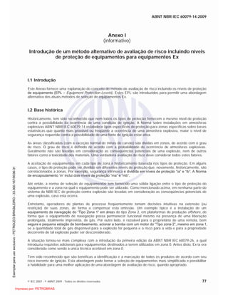 ABNT NBR IEC 60079-14:2009
© IEC 2007 - © ABNT 2009 - Todos os direitos reservados 77
Anexo I
(informativo)
Introdução de um método alternativo de avaliação de risco incluindo níveis
de proteção de equipamentos para equipamentos Ex
I.1 Introdução
Este Anexo fornece uma explanação do conceito do método de avaliação de risco incluindo os níveis de proteção
de equipamento (EPL – Equipment Protection Levels). Estes EPL são introduzidos para permitir uma abordagem
alternativa dos atuais métodos de seleção de equipamentos Ex.
I.2 Base histórica
Historicamente, tem sido reconhecido que nem todos os tipos de proteção fornecem o mesmo nível de proteção
contra a possibilidade da ocorrência de uma condição de ignição. A Norma sobre instalações em atmosferas
explosivas ABNT NBR IEC 60079-14 estabelece tipos específicos de proteção para zonas específicas sobre bases
estatísticas que quanto mais provável ou freqüente a ocorrência de uma atmosfera explosiva, maior o nível de
segurança requerida contra a possibilidade de uma fonte de ignição estar ativa.
As áreas classificadas (com a exceção normal de minas de carvão) são dividas em zonas, de acordo com o grau
de risco. O grau de risco é definido de acordo com a probabilidade de ocorrência de atmosferas explosivas.
Geralmente não são levadas em consideração as conseqüências potenciais de uma explosão, nem de outros
fatores como a toxicidade dos materiais. Uma verdadeira avaliação de risco deve considerar todos estes fatores.
A aceitação de equipamentos em cada tipo de zona é historicamente baseada nos tipos de proteção. Em alguns
casos, o tipo de proteção pode ser dividido em diferentes níveis de proteção que, novamente, historicamente, são
correlacionados a zonas. Por exemplo, segurança intrínseca é dividida em níveis de proteção “ia” e “ib”. A Norma
de encapsulamento ‘m’ inclui dois níveis de proteção “ma” e “mb”.
Até então, a norma de seleção de equipamentos tem fornecido uma sólida ligação entre o tipo de proteção do
equipamento e a zona na qual o equipamento pode ser utilizado. Como mencionado acima, em nenhuma parte do
sistema da NBR IEC de proteção contra explosão são levadas em consideração as conseqüências potenciais de
uma explosão, caso esta ocorra.
Entretanto, operadores de plantas de processo freqüentemente tomam decisões intuitivas na extensão (ou
restrição) de suas zonas, de forma a compensar esta omissão. Um exemplo típico é a instalação de um
equipamento de navegação do “Tipo Zona 1” em áreas do tipo Zona 2, em plataformas de produção offshore, de
forma que o equipamento de navegação possa permanecer funcional mesmo na presença de uma liberação
prolongada, totalmente imprevista, de gás. Por outro lado, é razoável para o proprietário de uma remota, bem
segura e pequena estação de bombeamento, acionar a bomba com um motor do “Tipo zona 2”, mesmo em zona 1,
se a quantidade total de gás disponível para a explosão for pequena e o risco para a vida e para a propriedade
decorrente de tal explosão puder ser desconsiderado.
A situação tornou-se mais complexa com a introdução da primeira edição da ABNT NBR IEC 60079-26, a qual
introduziu requisitos adicionais para equipamentos destinados a serem utilizados em zona 0. Antes disto, Ex ia era
considerada como sendo a única técnica aceitável em zona 0.
Tem sido reconhecido que são benéficas a identificação e a marcação de todos os produtos de acordo com seu
risco inerente de ignição. Esta abordagem pode tornar a seleção de equipamentos mais simplificada e possibilitar
a habilidade para uma melhor aplicação de uma abordagem de avaliação de risco, quando apropriado.

 