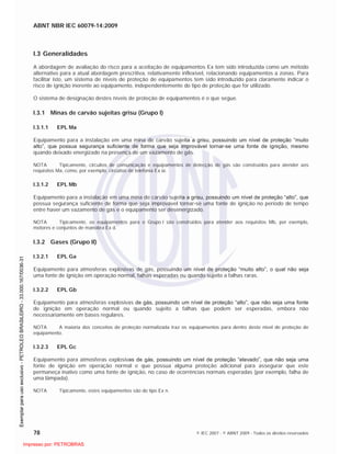 ABNT NBR IEC 60079-14:2009
78 © IEC 2007 - © ABNT 2009 - Todos os direitos reservados
I.3 Generalidades
A abordagem de avaliação do risco para a aceitação de equipamentos Ex tem sido introduzida como um método
alternativo para a atual abordagem prescritiva, relativamente inflexível, relacionando equipamentos a zonas. Para
facilitar isto, um sistema de níveis de proteção de equipamentos tem sido introduzido para claramente indicar o
risco de ignição inerente ao equipamento, independentemente do tipo de proteção que for utilizado.
O sistema de designação destes níveis de proteção de equipamentos é o que segue.
I.3.1 Minas de carvão sujeitas grisu (Grupo I)
I.3.1.1 EPL Ma
Equipamento para a instalação em uma mina de carvão sujeita a grisu, possuindo um nível de proteção “muito
alto”, que possua segurança suficiente de forma que seja improvável tornar-se uma fonte de ignição, mesmo
quando deixado energizado na presença de um vazamento de gás.
NOTA Tipicamente, circuitos de comunicação e equipamentos de detecção de gás são construídos para atender aos
requisitos Ma, como, por exemplo, circuitos de telefonia Ex ia.
I.3.1.2 EPL Mb
Equipamento para a instalação em uma mina de carvão sujeita a grisu, possuindo um nível de proteção “alto”, que
possua segurança suficiente de forma que seja improvável tornar-se uma fonte de ignição no período de tempo
entre haver um vazamento de gás e o equipamento ser desenergizado.
NOTA Tipicamente, os equipamentos para o Grupo I são construídos para atender aos requisitos Mb, por exemplo,
motores e conjuntos de manobra Ex d.
I.3.2 Gases (Grupo II)
I.3.2.1 EPL Ga
Equipamento para atmosferas explosivas de gás, possuindo um nível de proteção “muito alto”, o qual não seja
uma fonte de ignição em operação normal, falhas esperadas ou quando sujeito a falhas raras.
I.3.2.2 EPL Gb
Equipamento para atmosferas explosivas de gás, possuindo um nível de proteção “alto”, que não seja uma fonte
de ignição em operação normal ou quando sujeito a falhas que podem ser esperadas, embora não
necessariamente em bases regulares.
NOTA A maioria dos conceitos de proteção normalizada traz os equipamentos para dentro deste nível de proteção de
equipamento.
I.3.2.3 EPL Gc
Equipamento para atmosferas explosivas de gás, possuindo um nível de proteção “elevado”, que não seja uma
fonte de ignição em operação normal e que possua alguma proteção adicional para assegurar que este
permaneça inativo como uma fonte de ignição, no caso de ocorrências normais esperadas (por exemplo, falha de
uma lâmpada).
NOTA Tipicamente, estes equipamentos são do tipo Ex n.

 