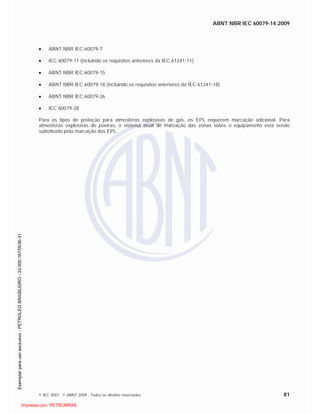 ABNT NBR IEC 60079-14:2009
© IEC 2007 - © ABNT 2009 - Todos os direitos reservados 81
ABNT NBR IEC 60079-7
IEC 60079-11 (incluindo os requisitos anteriores da IEC 61241-11)
ABNT NBR IEC 60079-15
ABNT NBR IEC 60079-18 (incluindo os requisitos anteriores da IEC 61241-18)
ABNT NBR IEC 60079-26
IEC 60079-28
Para os tipos de proteção para atmosferas explosivas de gás, os EPL requerem marcação adicional. Para
atmosferas explosivas de poeiras, o sistema atual de marcação das zonas sobre o equipamento está sendo
substituído pela marcação dos EPL.

 