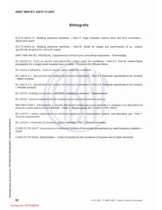 ABNT NBR IEC 60079-14:2009
82 © IEC 2007 - © ABNT 2009 - Todos os direitos reservados
Bibliografia
IEC/TS 60034-17, Rotating electrical machines – Part 17: Cage induction motors when fed from converters –
Application guide
IEC/TS 60034-25, Rotating electrical machines – Part 25: Guide for design and performance of a.c. motors
specifically designed for convertor supply
ABNT NBR NM IEC 60050(426), Equipamentos elétricos para atmosferas explosivas – Terminologia
IEC 60332-2-2, Tests on electric and optical fibre cables under fire conditions – Part 2-2: Test for vertical flame
propagation for a single small insulated wire or cable – Procedure for diffusion flame
IEC 60332-3 (all parts), Tests on electric cables under fire conditions
IEC 60614-2-1, Specification for conduits for electrical installations – Part 2-1: Particular specifications for conduits
– Metal conduits
IEC 60614-2-5, Specification for conduits for electrical installations – Part 2-5: Particular specifications for conduits
– Flexible conduits
IEC 60742, Isolating transformers and safety isolating transformers – Requirements
IEC 60755, General requirements for residual current operated protective devices
NBR NM 61008-1, Interruptores a corrente diferencial-residual para usos doméstico e análogos sem dispositivo de
proteção contra sobrecorrentes (RCCB) – Parte 1: Regras gerais (IEC 61008-1:1996, MOD)
IEC 61010-1, Safety requirements for electrical equipment for measurement, control, and laboratory use – Part 1:
General requirements
IEC 61024-1, Protection of structures against lightning – Part 1: General principles
CENELEC/TR 50427, Assessment of inadvertent ignition of flammable atmospheres by radio-frequency radiation –
Guide
CENELEC/TR 50404, Electrostatics – Code of practice for the avoidance of hazards due to static electricity

 