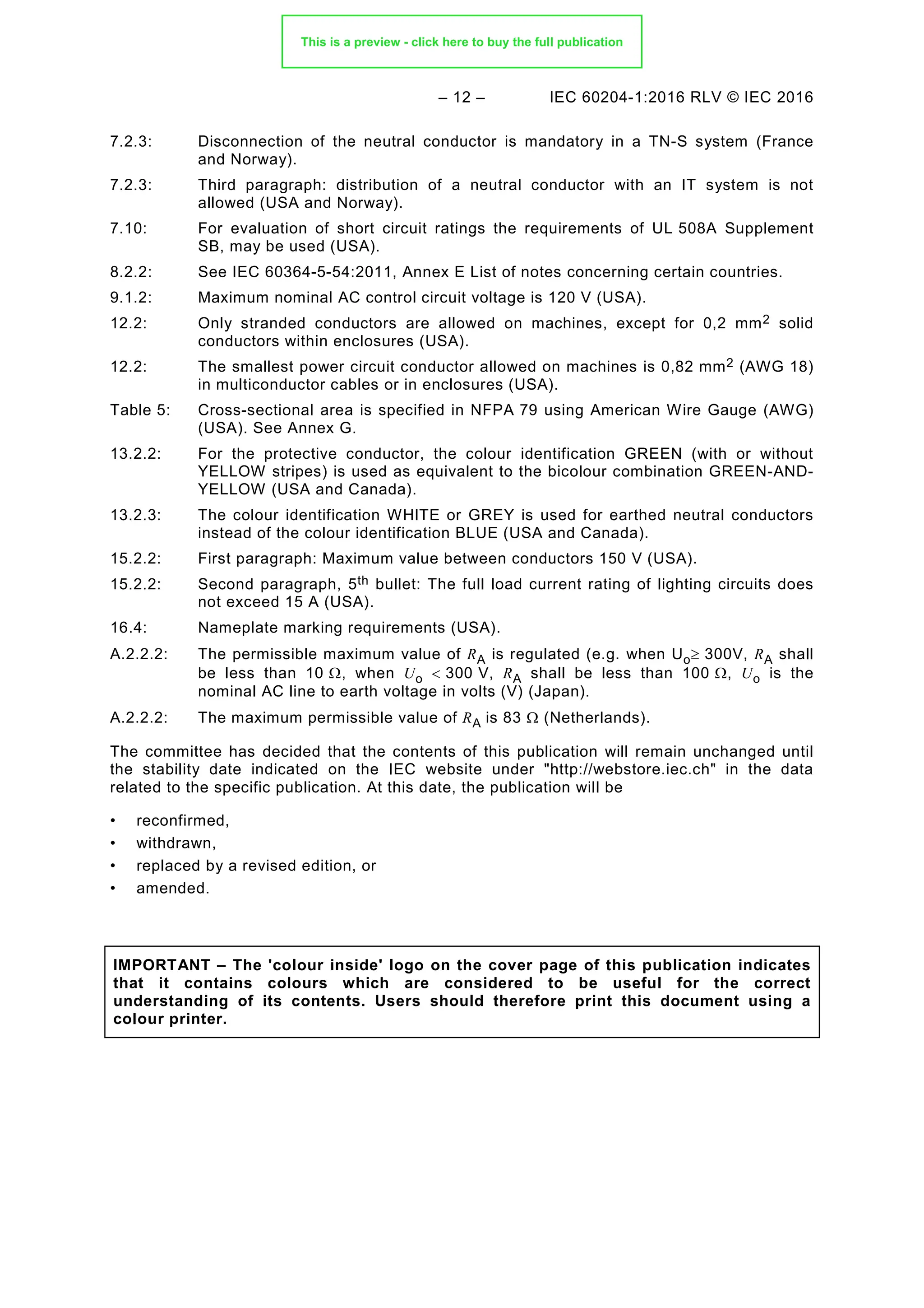 – 12 – IEC 60204-1:2016 RLV © IEC 2016
7.2.3: Disconnection of the neutral conductor is mandatory in a TN-S system (France
and Norway).
7.2.3: Third paragraph: distribution of a neutral conductor with an IT system is not
allowed (USA and Norway).
7.10: For evaluation of short circuit ratings the requirements of UL 508A Supplement
SB, may be used (USA).
8.2.2: See IEC 60364-5-54:2011, Annex E List of notes concerning certain countries.
9.1.2: Maximum nominal AC control circuit voltage is 120 V (USA).
12.2: Only stranded conductors are allowed on machines, except for 0,2 mm2 solid
conductors within enclosures (USA).
12.2: The smallest power circuit conductor allowed on machines is 0,82 mm2 (AWG 18)
in multiconductor cables or in enclosures (USA).
Table 5: Cross-sectional area is specified in NFPA 79 using American Wire Gauge (AWG)
(USA). See Annex G.
13.2.2: For the protective conductor, the colour identification GREEN (with or without
YELLOW stripes) is used as equivalent to the bicolour combination GREEN-AND-
YELLOW (USA and Canada).
13.2.3: The colour identification WHITE or GREY is used for earthed neutral conductors
instead of the colour identification BLUE (USA and Canada).
15.2.2: First paragraph: Maximum value between conductors 150 V (USA).
15.2.2: Second paragraph, 5th bullet: The full load current rating of lighting circuits does
not exceed 15 A (USA).
16.4: Nameplate marking requirements (USA).
A.2.2.2: The permissible maximum value of RA is regulated (e.g. when Uo≥ 300V, RA shall
be less than 10 Ω, when Uo < 300 V, RA shall be less than 100 Ω, Uo is the
nominal AC line to earth voltage in volts (V) (Japan).
A.2.2.2: The maximum permissible value of RA is 83 Ω (Netherlands).
The committee has decided that the contents of this publication will remain unchanged until
the stability date indicated on the IEC website under "http://webstore.iec.ch" in the data
related to the specific publication. At this date, the publication will be
• reconfirmed,
• withdrawn,
• replaced by a revised edition, or
• amended.
IMPORTANT – The 'colour inside' logo on the cover page of this publication indicates
that it contains colours which are considered to be useful for the correct
understanding of its contents. Users should therefore print this document using a
colour printer.
This is a preview - click here to buy the full publication
 