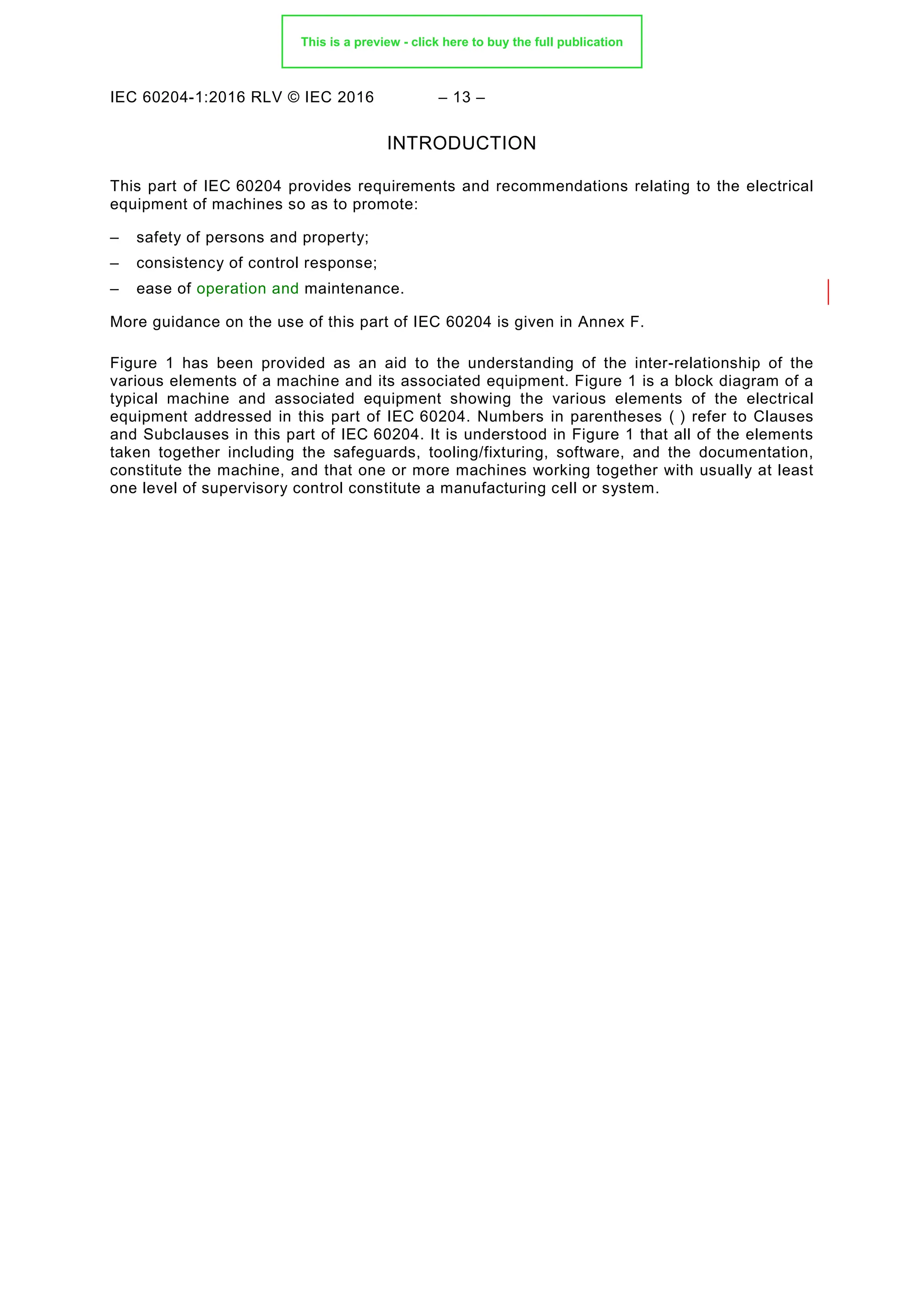 IEC 60204-1:2016 RLV © IEC 2016 – 13 –
INTRODUCTION
This part of IEC 60204 provides requirements and recommendations relating to the electrical
equipment of machines so as to promote:
– safety of persons and property;
– consistency of control response;
– ease of operation and maintenance.
More guidance on the use of this part of IEC 60204 is given in Annex F.
Figure 1 has been provided as an aid to the understanding of the inter-relationship of the
various elements of a machine and its associated equipment. Figure 1 is a block diagram of a
typical machine and associated equipment showing the various elements of the electrical
equipment addressed in this part of IEC 60204. Numbers in parentheses ( ) refer to Clauses
and Subclauses in this part of IEC 60204. It is understood in Figure 1 that all of the elements
taken together including the safeguards, tooling/fixturing, software, and the documentation,
constitute the machine, and that one or more machines working together with usually at least
one level of supervisory control constitute a manufacturing cell or system.
This is a preview - click here to buy the full publication
 
