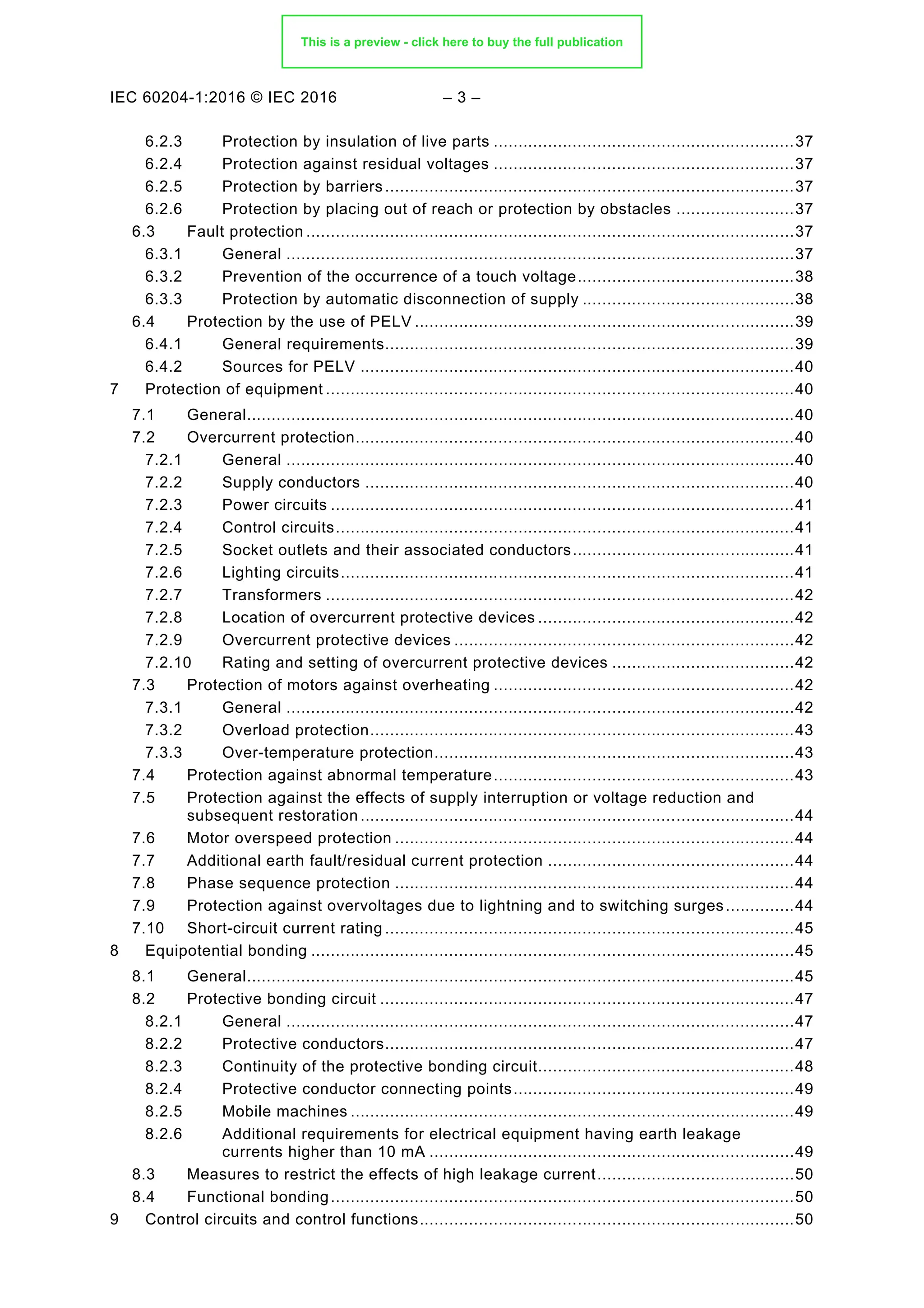 IEC 60204-1:2016 © IEC 2016 – 3 –
6.2.3 Protection by insulation of live parts .............................................................37
6.2.4 Protection against residual voltages .............................................................37
6.2.5 Protection by barriers...................................................................................37
6.2.6 Protection by placing out of reach or protection by obstacles ........................37
Fault protection ...................................................................................................37
6.3
6.3.1 General .......................................................................................................37
6.3.2 Prevention of the occurrence of a touch voltage............................................38
6.3.3 Protection by automatic disconnection of supply ...........................................38
Protection by the use of PELV .............................................................................39
6.4
6.4.1 General requirements...................................................................................39
6.4.2 Sources for PELV ........................................................................................40
7 Protection of equipment ...............................................................................................40
General...............................................................................................................40
7.1
Overcurrent protection.........................................................................................40
7.2
7.2.1 General .......................................................................................................40
7.2.2 Supply conductors .......................................................................................40
7.2.3 Power circuits ..............................................................................................41
7.2.4 Control circuits.............................................................................................41
7.2.5 Socket outlets and their associated conductors.............................................41
7.2.6 Lighting circuits............................................................................................41
7.2.7 Transformers ...............................................................................................42
7.2.8 Location of overcurrent protective devices ....................................................42
7.2.9 Overcurrent protective devices .....................................................................42
7.2.10 Rating and setting of overcurrent protective devices .....................................42
Protection of motors against overheating .............................................................42
7.3
7.3.1 General .......................................................................................................42
7.3.2 Overload protection......................................................................................43
7.3.3 Over-temperature protection.........................................................................43
Protection against abnormal temperature.............................................................43
7.4
Protection against the effects of supply interruption or voltage reduction and
7.5
subsequent restoration ........................................................................................44
Motor overspeed protection .................................................................................44
7.6
Additional earth fault/residual current protection ..................................................44
7.7
Phase sequence protection .................................................................................44
7.8
Protection against overvoltages due to lightning and to switching surges..............44
7.9
Short-circuit current rating ...................................................................................45
7.10
8 Equipotential bonding ..................................................................................................45
General...............................................................................................................45
8.1
Protective bonding circuit ....................................................................................47
8.2
8.2.1 General .......................................................................................................47
8.2.2 Protective conductors...................................................................................47
8.2.3 Continuity of the protective bonding circuit....................................................48
8.2.4 Protective conductor connecting points.........................................................49
8.2.5 Mobile machines ..........................................................................................49
8.2.6 Additional requirements for electrical equipment having earth leakage
currents higher than 10 mA ..........................................................................49
Measures to restrict the effects of high leakage current........................................50
8.3
Functional bonding..............................................................................................50
8.4
9 Control circuits and control functions............................................................................50
This is a preview - click here to buy the full publication
 