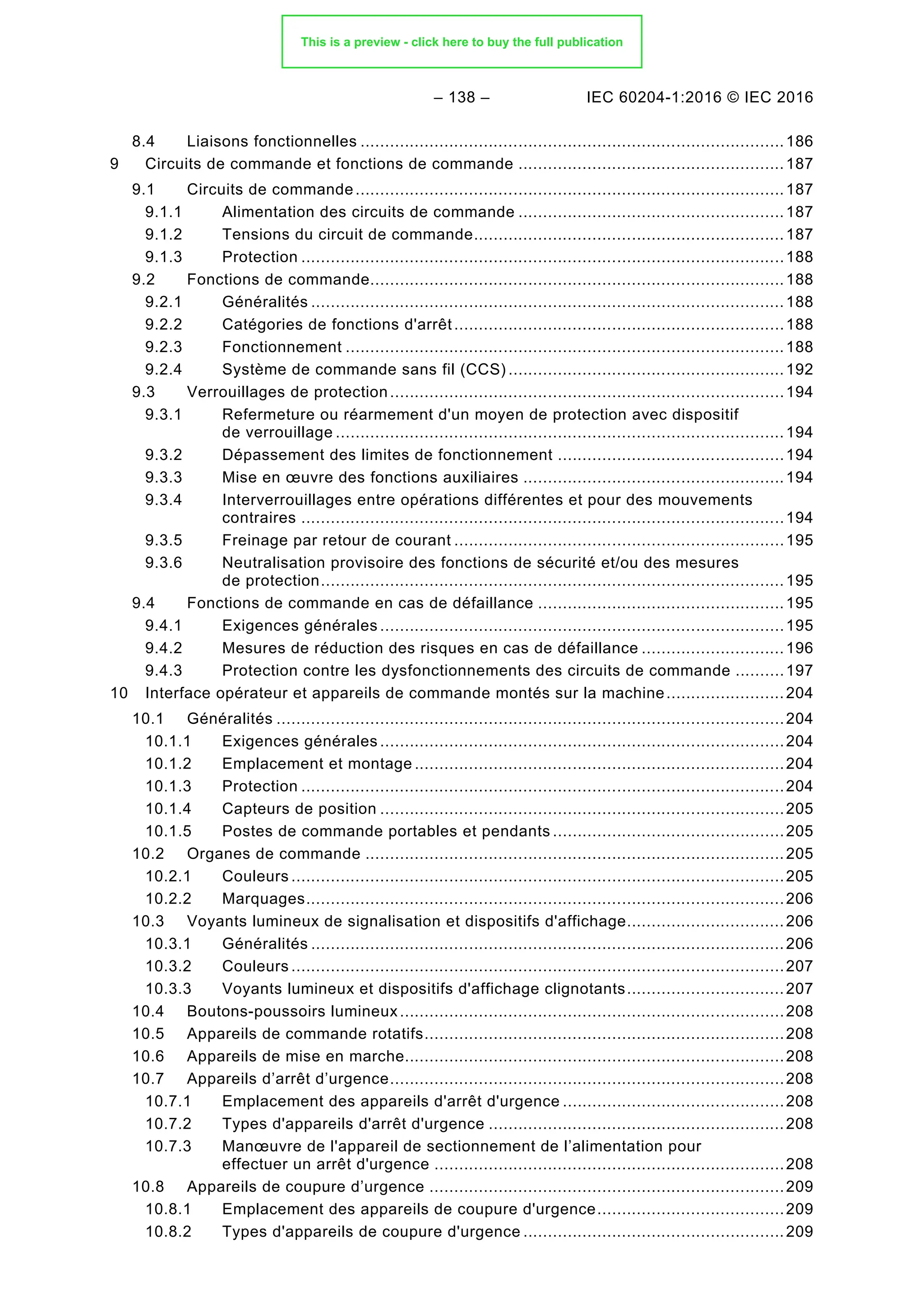 – 138 – IEC 60204-1:2016 © IEC 2016
Liaisons fonctionnelles ......................................................................................186
8.4
9 Circuits de commande et fonctions de commande ......................................................187
Circuits de commande.......................................................................................187
9.1
9.1.1 Alimentation des circuits de commande ......................................................187
9.1.2 Tensions du circuit de commande...............................................................187
9.1.3 Protection ..................................................................................................188
Fonctions de commande....................................................................................188
9.2
9.2.1 Généralités ................................................................................................188
9.2.2 Catégories de fonctions d'arrêt...................................................................188
9.2.3 Fonctionnement .........................................................................................188
9.2.4 Système de commande sans fil (CCS) ........................................................192
Verrouillages de protection................................................................................194
9.3
9.3.1 Refermeture ou réarmement d'un moyen de protection avec dispositif
de verrouillage ...........................................................................................194
9.3.2 Dépassement des limites de fonctionnement ..............................................194
9.3.3 Mise en œuvre des fonctions auxiliaires .....................................................194
9.3.4 Interverrouillages entre opérations différentes et pour des mouvements
contraires ..................................................................................................194
9.3.5 Freinage par retour de courant ...................................................................195
9.3.6 Neutralisation provisoire des fonctions de sécurité et/ou des mesures
de protection..............................................................................................195
Fonctions de commande en cas de défaillance ..................................................195
9.4
9.4.1 Exigences générales ..................................................................................195
9.4.2 Mesures de réduction des risques en cas de défaillance .............................196
9.4.3 Protection contre les dysfonctionnements des circuits de commande ..........197
10 Interface opérateur et appareils de commande montés sur la machine........................204
Généralités .......................................................................................................204
10.1
10.1.1 Exigences générales ..................................................................................204
10.1.2 Emplacement et montage ...........................................................................204
10.1.3 Protection ..................................................................................................204
10.1.4 Capteurs de position ..................................................................................205
10.1.5 Postes de commande portables et pendants ...............................................205
Organes de commande .....................................................................................205
10.2
10.2.1 Couleurs ....................................................................................................205
10.2.2 Marquages.................................................................................................206
Voyants lumineux de signalisation et dispositifs d'affichage................................206
10.3
10.3.1 Généralités ................................................................................................206
10.3.2 Couleurs ....................................................................................................207
10.3.3 Voyants lumineux et dispositifs d'affichage clignotants................................207
Boutons-poussoirs lumineux..............................................................................208
10.4
Appareils de commande rotatifs.........................................................................208
10.5
Appareils de mise en marche.............................................................................208
10.6
Appareils d’arrêt d’urgence................................................................................208
10.7
10.7.1 Emplacement des appareils d'arrêt d'urgence .............................................208
10.7.2 Types d'appareils d'arrêt d'urgence ............................................................208
10.7.3 Manœuvre de l'appareil de sectionnement de l’alimentation pour
effectuer un arrêt d'urgence .......................................................................208
Appareils de coupure d’urgence ........................................................................209
10.8
10.8.1 Emplacement des appareils de coupure d'urgence......................................209
10.8.2 Types d'appareils de coupure d'urgence .....................................................209
This is a preview - click here to buy the full publication
 