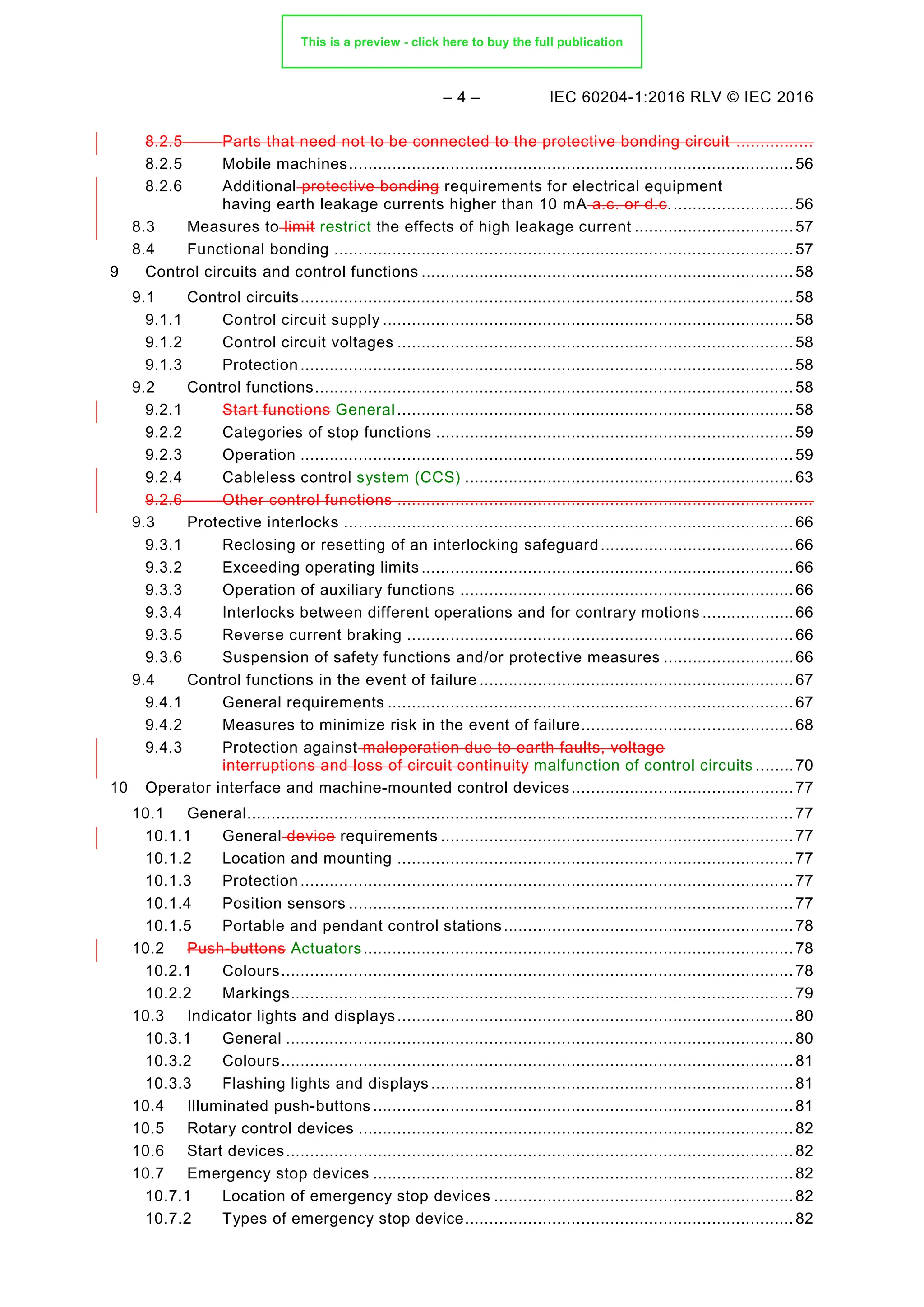 – 4 – IEC 60204-1:2016 RLV © IEC 2016
8.2.5 Parts that need not to be connected to the protective bonding circuit ................
8.2.5 Mobile machines............................................................................................56
8.2.6 Additional protective bonding requirements for electrical equipment
having earth leakage currents higher than 10 mA a.c. or d.c..........................56
8.3 Measures to limit restrict the effects of high leakage current .................................57
8.4 Functional bonding ...............................................................................................57
9 Control circuits and control functions .............................................................................58
Control circuits......................................................................................................58
9.1
9.1.1 Control circuit supply .....................................................................................58
9.1.2 Control circuit voltages ..................................................................................58
9.1.3 Protection ......................................................................................................58
9.2 Control functions...................................................................................................58
9.2.1 Start functions General ..................................................................................58
9.2.2 Categories of stop functions ..........................................................................59
9.2.3 Operation ......................................................................................................59
9.2.4 Cableless control system (CCS) ....................................................................63
9.2.6 Other control functions ......................................................................................
Protective interlocks .............................................................................................66
9.3
9.3.1 Reclosing or resetting of an interlocking safeguard........................................66
9.3.2 Exceeding operating limits .............................................................................66
9.3.3 Operation of auxiliary functions .....................................................................66
9.3.4 Interlocks between different operations and for contrary motions ...................66
9.3.5 Reverse current braking ................................................................................66
9.3.6 Suspension of safety functions and/or protective measures ...........................66
Control functions in the event of failure .................................................................67
9.4
9.4.1 General requirements ....................................................................................67
9.4.2 Measures to minimize risk in the event of failure............................................68
9.4.3 Protection against maloperation due to earth faults, voltage
interruptions and loss of circuit continuity malfunction of control circuits ........70
10 Operator interface and machine-mounted control devices..............................................77
General.................................................................................................................77
10.1
10.1.1 General device requirements .........................................................................77
10.1.2 Location and mounting ..................................................................................77
10.1.3 Protection ......................................................................................................77
10.1.4 Position sensors ............................................................................................77
10.1.5 Portable and pendant control stations............................................................78
Push-buttons Actuators.........................................................................................78
10.2
10.2.1 Colours..........................................................................................................78
10.2.2 Markings........................................................................................................79
Indicator lights and displays..................................................................................80
10.3
10.3.1 General .........................................................................................................80
10.3.2 Colours..........................................................................................................81
10.3.3 Flashing lights and displays ...........................................................................81
Illuminated push-buttons .......................................................................................81
10.4
Rotary control devices ..........................................................................................82
10.5
Start devices.........................................................................................................82
10.6
Emergency stop devices .......................................................................................82
10.7
10.7.1 Location of emergency stop devices ..............................................................82
10.7.2 Types of emergency stop device....................................................................82
This is a preview - click here to buy the full publication
 