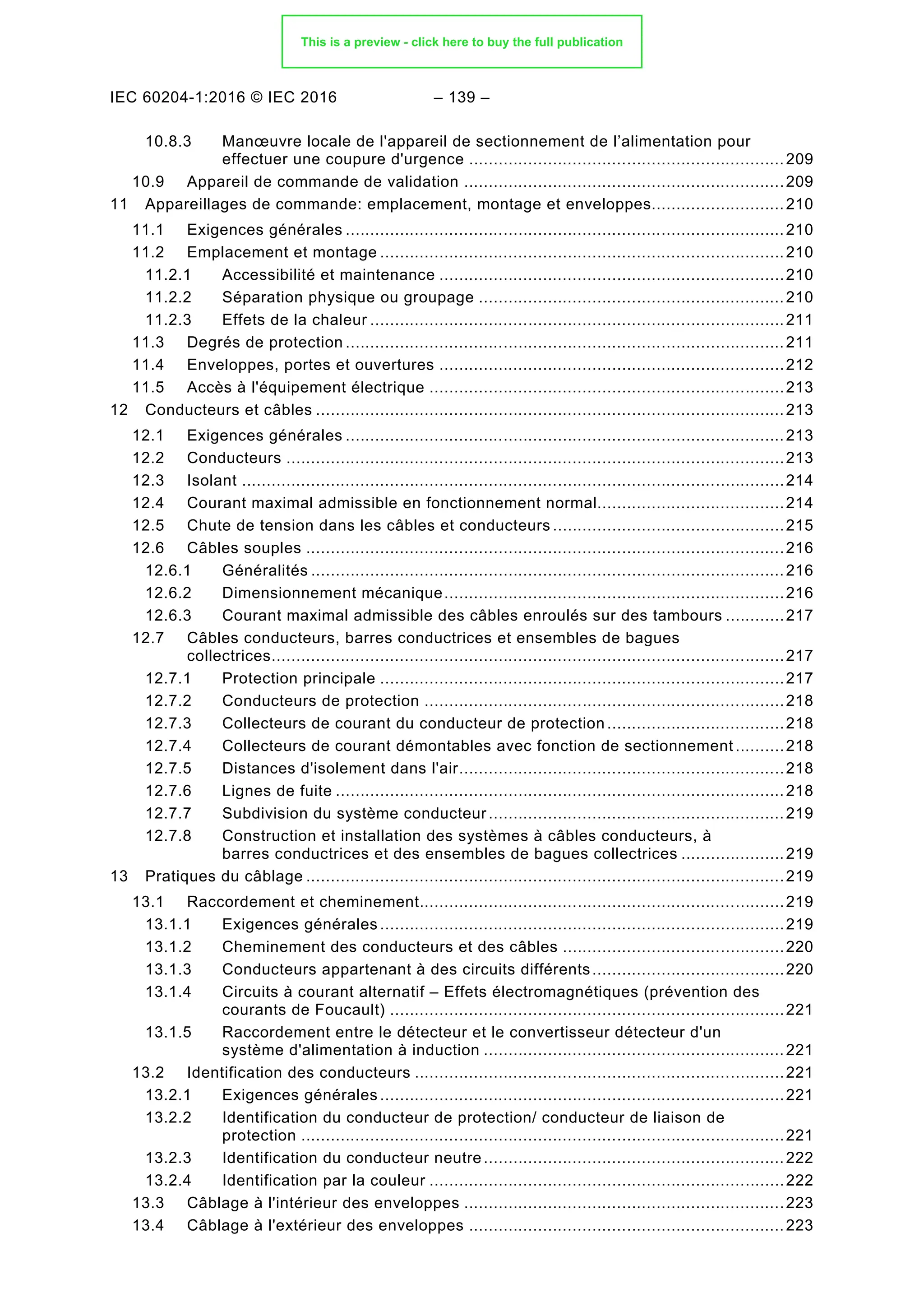 IEC 60204-1:2016 © IEC 2016 – 139 –
10.8.3 Manœuvre locale de l'appareil de sectionnement de l’alimentation pour
effectuer une coupure d'urgence ................................................................209
Appareil de commande de validation .................................................................209
10.9
11 Appareillages de commande: emplacement, montage et enveloppes...........................210
Exigences générales .........................................................................................210
11.1
Emplacement et montage ..................................................................................210
11.2
11.2.1 Accessibilité et maintenance ......................................................................210
11.2.2 Séparation physique ou groupage ..............................................................210
11.2.3 Effets de la chaleur ....................................................................................211
Degrés de protection .........................................................................................211
11.3
Enveloppes, portes et ouvertures ......................................................................212
11.4
Accès à l'équipement électrique ........................................................................213
11.5
12 Conducteurs et câbles ...............................................................................................213
Exigences générales .........................................................................................213
12.1
Conducteurs .....................................................................................................213
12.2
Isolant ..............................................................................................................214
12.3
Courant maximal admissible en fonctionnement normal......................................214
12.4
Chute de tension dans les câbles et conducteurs ...............................................215
12.5
Câbles souples .................................................................................................216
12.6
12.6.1 Généralités ................................................................................................216
12.6.2 Dimensionnement mécanique.....................................................................216
12.6.3 Courant maximal admissible des câbles enroulés sur des tambours ............217
Câbles conducteurs, barres conductrices et ensembles de bagues
12.7
collectrices........................................................................................................217
12.7.1 Protection principale ..................................................................................217
12.7.2 Conducteurs de protection .........................................................................218
12.7.3 Collecteurs de courant du conducteur de protection ....................................218
12.7.4 Collecteurs de courant démontables avec fonction de sectionnement..........218
12.7.5 Distances d'isolement dans l'air..................................................................218
12.7.6 Lignes de fuite ...........................................................................................218
12.7.7 Subdivision du système conducteur ............................................................219
12.7.8 Construction et installation des systèmes à câbles conducteurs, à
barres conductrices et des ensembles de bagues collectrices .....................219
13 Pratiques du câblage .................................................................................................219
Raccordement et cheminement..........................................................................219
13.1
13.1.1 Exigences générales ..................................................................................219
13.1.2 Cheminement des conducteurs et des câbles .............................................220
13.1.3 Conducteurs appartenant à des circuits différents.......................................220
13.1.4 Circuits à courant alternatif – Effets électromagnétiques (prévention des
courants de Foucault) ................................................................................221
13.1.5 Raccordement entre le détecteur et le convertisseur détecteur d'un
système d'alimentation à induction .............................................................221
Identification des conducteurs ...........................................................................221
13.2
13.2.1 Exigences générales ..................................................................................221
13.2.2 Identification du conducteur de protection/ conducteur de liaison de
protection ..................................................................................................221
13.2.3 Identification du conducteur neutre.............................................................222
13.2.4 Identification par la couleur ........................................................................222
Câblage à l'intérieur des enveloppes .................................................................223
13.3
Câblage à l'extérieur des enveloppes ................................................................223
13.4
This is a preview - click here to buy the full publication
 