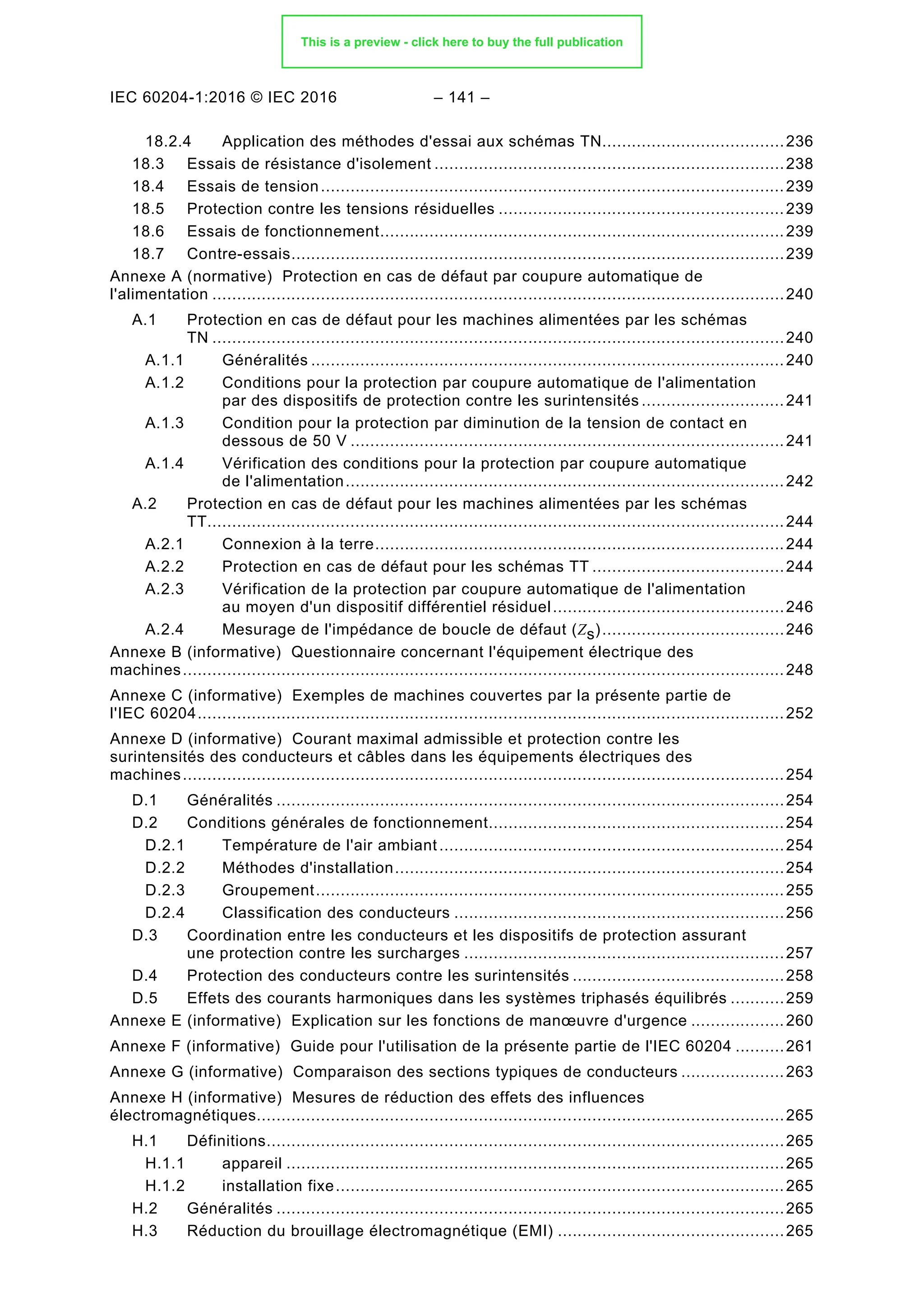 IEC 60204-1:2016 © IEC 2016 – 141 –
18.2.4 Application des méthodes d'essai aux schémas TN.....................................236
Essais de résistance d'isolement .......................................................................238
18.3
Essais de tension..............................................................................................239
18.4
Protection contre les tensions résiduelles ..........................................................239
18.5
Essais de fonctionnement..................................................................................239
18.6
Contre-essais....................................................................................................239
18.7
Annexe A (normative) Protection en cas de défaut par coupure automatique de
l'alimentation ....................................................................................................................240
A.1 Protection en cas de défaut pour les machines alimentées par les schémas
TN ....................................................................................................................240
A.1.1 Généralités ................................................................................................240
A.1.2 Conditions pour la protection par coupure automatique de l'alimentation
par des dispositifs de protection contre les surintensités .............................241
A.1.3 Condition pour la protection par diminution de la tension de contact en
dessous de 50 V ........................................................................................241
A.1.4 Vérification des conditions pour la protection par coupure automatique
de l'alimentation.........................................................................................242
A.2 Protection en cas de défaut pour les machines alimentées par les schémas
TT.....................................................................................................................244
A.2.1 Connexion à la terre...................................................................................244
A.2.2 Protection en cas de défaut pour les schémas TT .......................................244
A.2.3 Vérification de la protection par coupure automatique de l'alimentation
au moyen d'un dispositif différentiel résiduel...............................................246
A.2.4 Mesurage de l'impédance de boucle de défaut (Zs).....................................246
Annexe B (informative) Questionnaire concernant l'équipement électrique des
machines..........................................................................................................................248
Annexe C (informative) Exemples de machines couvertes par la présente partie de
l'IEC 60204.......................................................................................................................252
Annexe D (informative) Courant maximal admissible et protection contre les
surintensités des conducteurs et câbles dans les équipements électriques des
machines..........................................................................................................................254
D.1 Généralités .......................................................................................................254
D.2 Conditions générales de fonctionnement............................................................254
D.2.1 Température de l'air ambiant......................................................................254
D.2.2 Méthodes d'installation...............................................................................254
D.2.3 Groupement...............................................................................................255
D.2.4 Classification des conducteurs ...................................................................256
D.3 Coordination entre les conducteurs et les dispositifs de protection assurant
une protection contre les surcharges .................................................................257
D.4 Protection des conducteurs contre les surintensités ...........................................258
D.5 Effets des courants harmoniques dans les systèmes triphasés équilibrés ...........259
Annexe E (informative) Explication sur les fonctions de manœuvre d'urgence ...................260
Annexe F (informative) Guide pour l'utilisation de la présente partie de l'IEC 60204 ..........261
Annexe G (informative) Comparaison des sections typiques de conducteurs .....................263
Annexe H (informative) Mesures de réduction des effets des influences
électromagnétiques...........................................................................................................265
H.1 Définitions.........................................................................................................265
H.1.1 appareil .....................................................................................................265
H.1.2 installation fixe...........................................................................................265
H.2 Généralités .......................................................................................................265
H.3 Réduction du brouillage électromagnétique (EMI) ..............................................265
This is a preview - click here to buy the full publication
 