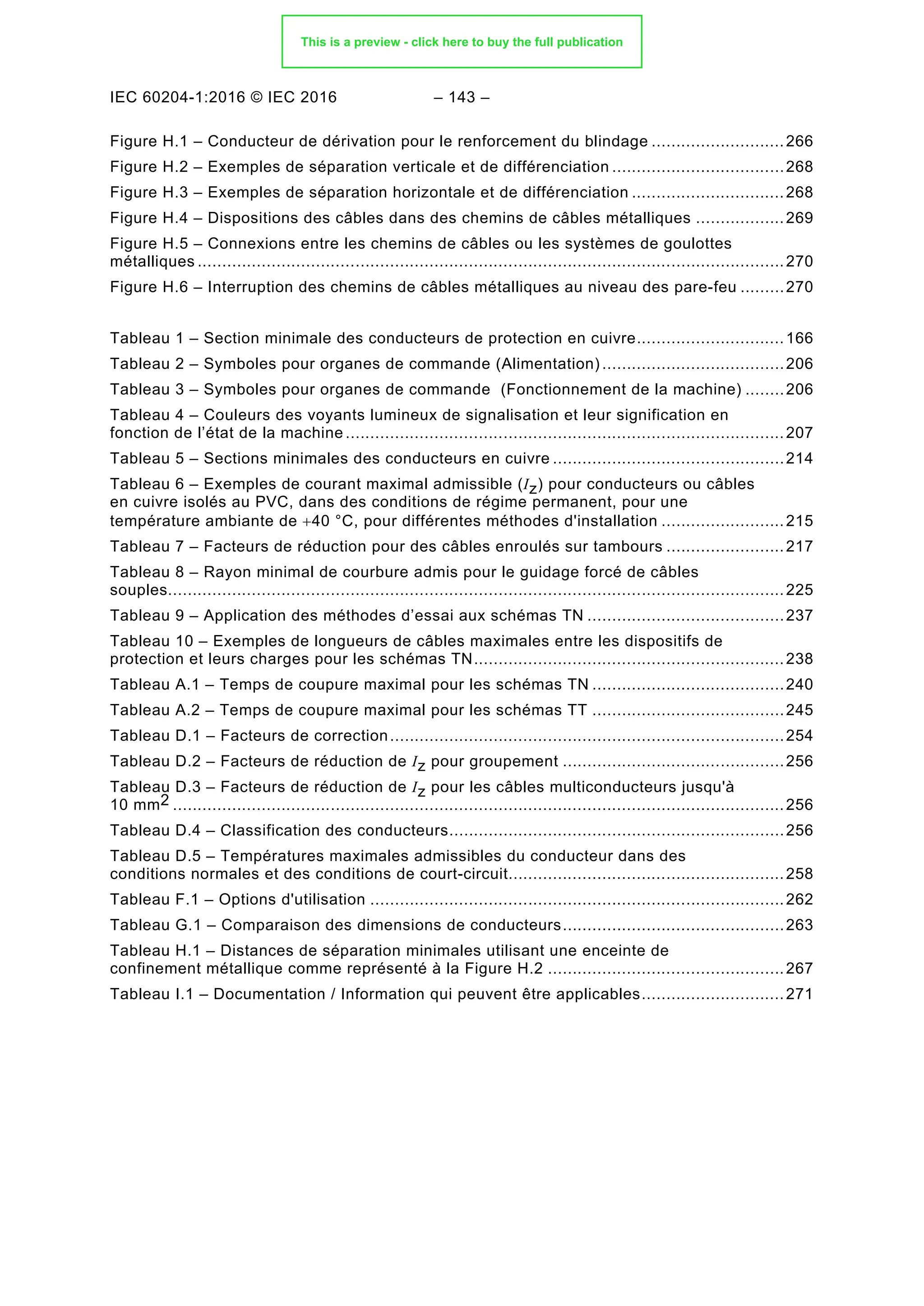 IEC 60204-1:2016 © IEC 2016 – 143 –
Figure H.1 – Conducteur de dérivation pour le renforcement du blindage ...........................266
Figure H.2 – Exemples de séparation verticale et de différenciation ...................................268
Figure H.3 – Exemples de séparation horizontale et de différenciation ...............................268
Figure H.4 – Dispositions des câbles dans des chemins de câbles métalliques ..................269
Figure H.5 – Connexions entre les chemins de câbles ou les systèmes de goulottes
métalliques .......................................................................................................................270
Figure H.6 – Interruption des chemins de câbles métalliques au niveau des pare-feu .........270
Tableau 1 – Section minimale des conducteurs de protection en cuivre..............................166
Tableau 2 – Symboles pour organes de commande (Alimentation) .....................................206
Tableau 3 – Symboles pour organes de commande (Fonctionnement de la machine) ........206
Tableau 4 – Couleurs des voyants lumineux de signalisation et leur signification en
fonction de l’état de la machine .........................................................................................207
Tableau 5 – Sections minimales des conducteurs en cuivre ...............................................214
Tableau 6 – Exemples de courant maximal admissible (Iz) pour conducteurs ou câbles
en cuivre isolés au PVC, dans des conditions de régime permanent, pour une
température ambiante de +40 °C, pour différentes méthodes d'installation .........................215
Tableau 7 – Facteurs de réduction pour des câbles enroulés sur tambours ........................217
Tableau 8 – Rayon minimal de courbure admis pour le guidage forcé de câbles
souples.............................................................................................................................225
Tableau 9 – Application des méthodes d’essai aux schémas TN ........................................237
Tableau 10 – Exemples de longueurs de câbles maximales entre les dispositifs de
protection et leurs charges pour les schémas TN...............................................................238
Tableau A.1 – Temps de coupure maximal pour les schémas TN .......................................240
Tableau A.2 – Temps de coupure maximal pour les schémas TT .......................................245
Tableau D.1 – Facteurs de correction................................................................................254
Tableau D.2 – Facteurs de réduction de Iz pour groupement .............................................256
Tableau D.3 – Facteurs de réduction de Iz pour les câbles multiconducteurs jusqu'à
10 mm2 ............................................................................................................................256
Tableau D.4 – Classification des conducteurs....................................................................256
Tableau D.5 – Températures maximales admissibles du conducteur dans des
conditions normales et des conditions de court-circuit........................................................258
Tableau F.1 – Options d'utilisation ....................................................................................262
Tableau G.1 – Comparaison des dimensions de conducteurs.............................................263
Tableau H.1 – Distances de séparation minimales utilisant une enceinte de
confinement métallique comme représenté à la Figure H.2 ................................................267
Tableau I.1 – Documentation / Information qui peuvent être applicables.............................271
This is a preview - click here to buy the full publication
 