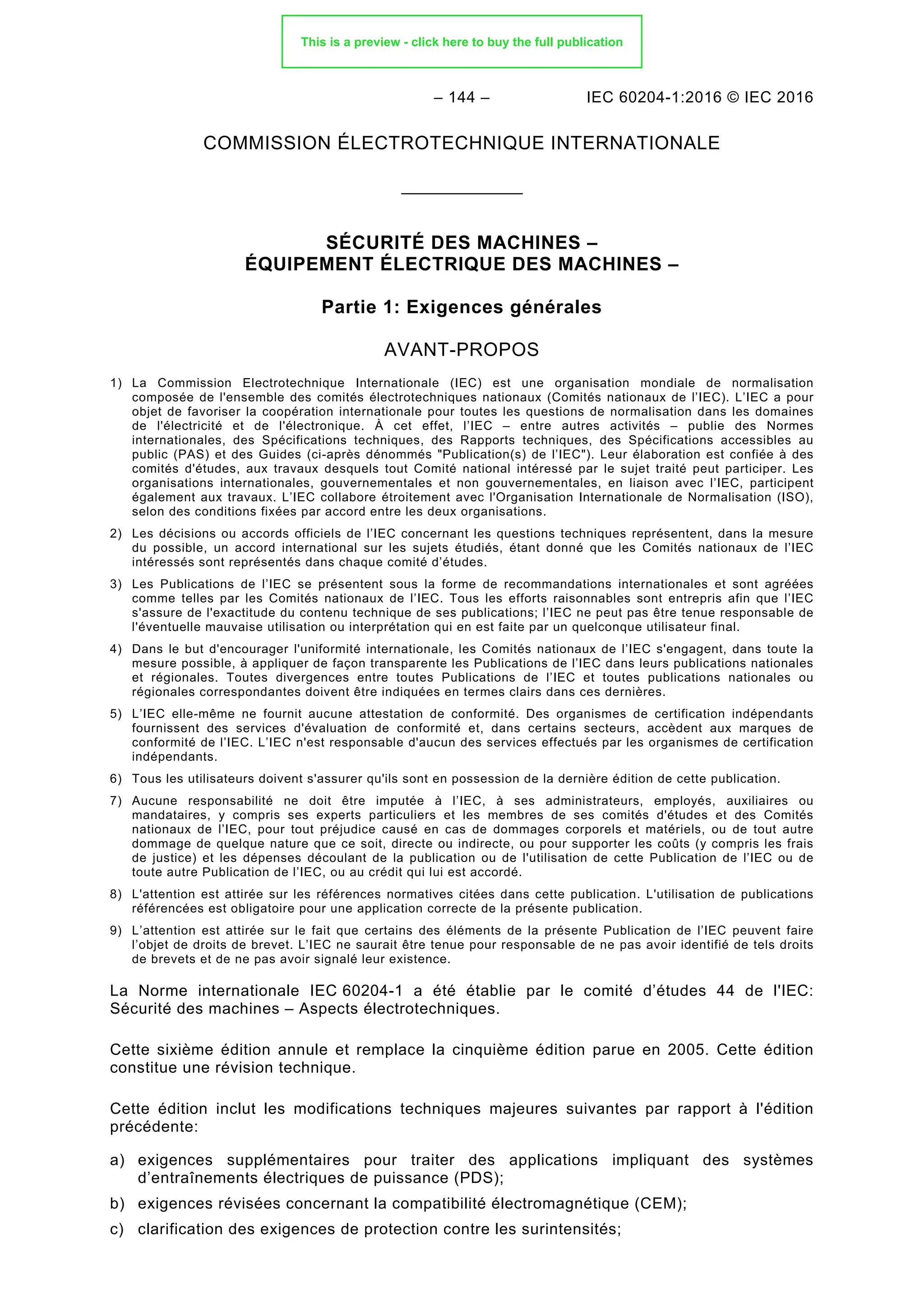 – 144 – IEC 60204-1:2016 © IEC 2016
COMMISSION ÉLECTROTECHNIQUE INTERNATIONALE
______________
SÉCURITÉ DES MACHINES –
ÉQUIPEMENT ÉLECTRIQUE DES MACHINES –
Partie 1: Exigences générales
AVANT-PROPOS
1) La Commission Electrotechnique Internationale (IEC) est une organisation mondiale de normalisation
composée de l'ensemble des comités électrotechniques nationaux (Comités nationaux de l’IEC). L’IEC a pour
objet de favoriser la coopération internationale pour toutes les questions de normalisation dans les domaines
de l'électricité et de l'électronique. À cet effet, l’IEC – entre autres activités – publie des Normes
internationales, des Spécifications techniques, des Rapports techniques, des Spécifications accessibles au
public (PAS) et des Guides (ci-après dénommés "Publication(s) de l’IEC"). Leur élaboration est confiée à des
comités d'études, aux travaux desquels tout Comité national intéressé par le sujet traité peut participer. Les
organisations internationales, gouvernementales et non gouvernementales, en liaison avec l’IEC, participent
également aux travaux. L’IEC collabore étroitement avec l'Organisation Internationale de Normalisation (ISO),
selon des conditions fixées par accord entre les deux organisations.
2) Les décisions ou accords officiels de l’IEC concernant les questions techniques représentent, dans la mesure
du possible, un accord international sur les sujets étudiés, étant donné que les Comités nationaux de l’IEC
intéressés sont représentés dans chaque comité d’études.
3) Les Publications de l’IEC se présentent sous la forme de recommandations internationales et sont agréées
comme telles par les Comités nationaux de l’IEC. Tous les efforts raisonnables sont entrepris afin que l’IEC
s'assure de l'exactitude du contenu technique de ses publications; l’IEC ne peut pas être tenue responsable de
l'éventuelle mauvaise utilisation ou interprétation qui en est faite par un quelconque utilisateur final.
4) Dans le but d'encourager l'uniformité internationale, les Comités nationaux de l’IEC s'engagent, dans toute la
mesure possible, à appliquer de façon transparente les Publications de l’IEC dans leurs publications nationales
et régionales. Toutes divergences entre toutes Publications de l’IEC et toutes publications nationales ou
régionales correspondantes doivent être indiquées en termes clairs dans ces dernières.
5) L’IEC elle-même ne fournit aucune attestation de conformité. Des organismes de certification indépendants
fournissent des services d'évaluation de conformité et, dans certains secteurs, accèdent aux marques de
conformité de l’IEC. L’IEC n'est responsable d'aucun des services effectués par les organismes de certification
indépendants.
6) Tous les utilisateurs doivent s'assurer qu'ils sont en possession de la dernière édition de cette publication.
7) Aucune responsabilité ne doit être imputée à l’IEC, à ses administrateurs, employés, auxiliaires ou
mandataires, y compris ses experts particuliers et les membres de ses comités d'études et des Comités
nationaux de l’IEC, pour tout préjudice causé en cas de dommages corporels et matériels, ou de tout autre
dommage de quelque nature que ce soit, directe ou indirecte, ou pour supporter les coûts (y compris les frais
de justice) et les dépenses découlant de la publication ou de l'utilisation de cette Publication de l’IEC ou de
toute autre Publication de l’IEC, ou au crédit qui lui est accordé.
8) L'attention est attirée sur les références normatives citées dans cette publication. L'utilisation de publications
référencées est obligatoire pour une application correcte de la présente publication.
9) L’attention est attirée sur le fait que certains des éléments de la présente Publication de l’IEC peuvent faire
l’objet de droits de brevet. L’IEC ne saurait être tenue pour responsable de ne pas avoir identifié de tels droits
de brevets et de ne pas avoir signalé leur existence.
La Norme internationale IEC 60204-1 a été établie par le comité d’études 44 de l'IEC:
Sécurité des machines – Aspects électrotechniques.
Cette sixième édition annule et remplace la cinquième édition parue en 2005. Cette édition
constitue une révision technique.
Cette édition inclut les modifications techniques majeures suivantes par rapport à l'édition
précédente:
a) exigences supplémentaires pour traiter des applications impliquant des systèmes
d’entraînements électriques de puissance (PDS);
b) exigences révisées concernant la compatibilité électromagnétique (CEM);
c) clarification des exigences de protection contre les surintensités;
This is a preview - click here to buy the full publication
 