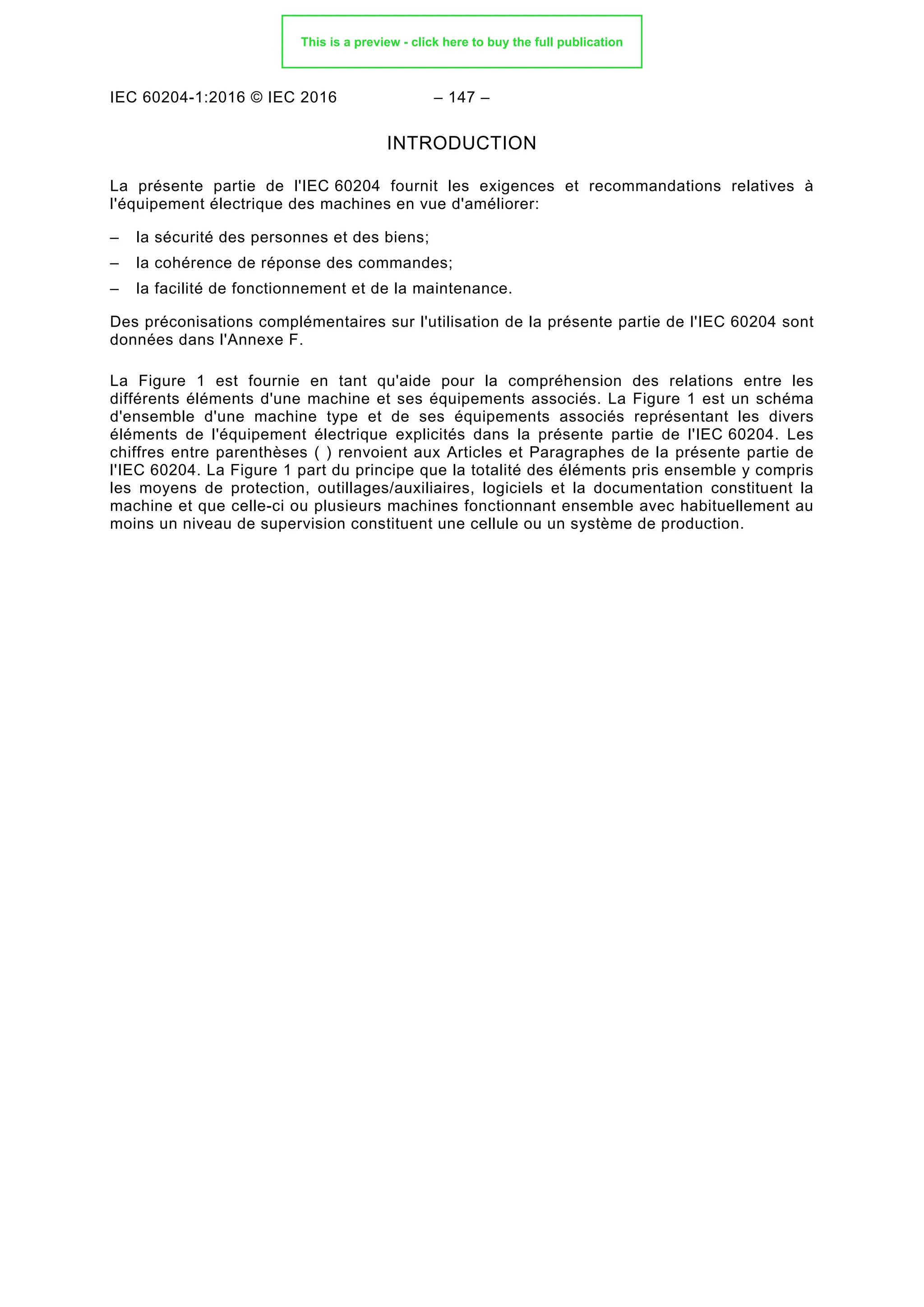 IEC 60204-1:2016 © IEC 2016 – 147 –
INTRODUCTION
La présente partie de l'IEC 60204 fournit les exigences et recommandations relatives à
l'équipement électrique des machines en vue d'améliorer:
– la sécurité des personnes et des biens;
– la cohérence de réponse des commandes;
– la facilité de fonctionnement et de la maintenance.
Des préconisations complémentaires sur l'utilisation de la présente partie de l'IEC 60204 sont
données dans l'Annexe F.
La Figure 1 est fournie en tant qu'aide pour la compréhension des relations entre les
différents éléments d'une machine et ses équipements associés. La Figure 1 est un schéma
d'ensemble d'une machine type et de ses équipements associés représentant les divers
éléments de l'équipement électrique explicités dans la présente partie de l'IEC 60204. Les
chiffres entre parenthèses ( ) renvoient aux Articles et Paragraphes de la présente partie de
l'IEC 60204. La Figure 1 part du principe que la totalité des éléments pris ensemble y compris
les moyens de protection, outillages/auxiliaires, logiciels et la documentation constituent la
machine et que celle-ci ou plusieurs machines fonctionnant ensemble avec habituellement au
moins un niveau de supervision constituent une cellule ou un système de production.
This is a preview - click here to buy the full publication
 