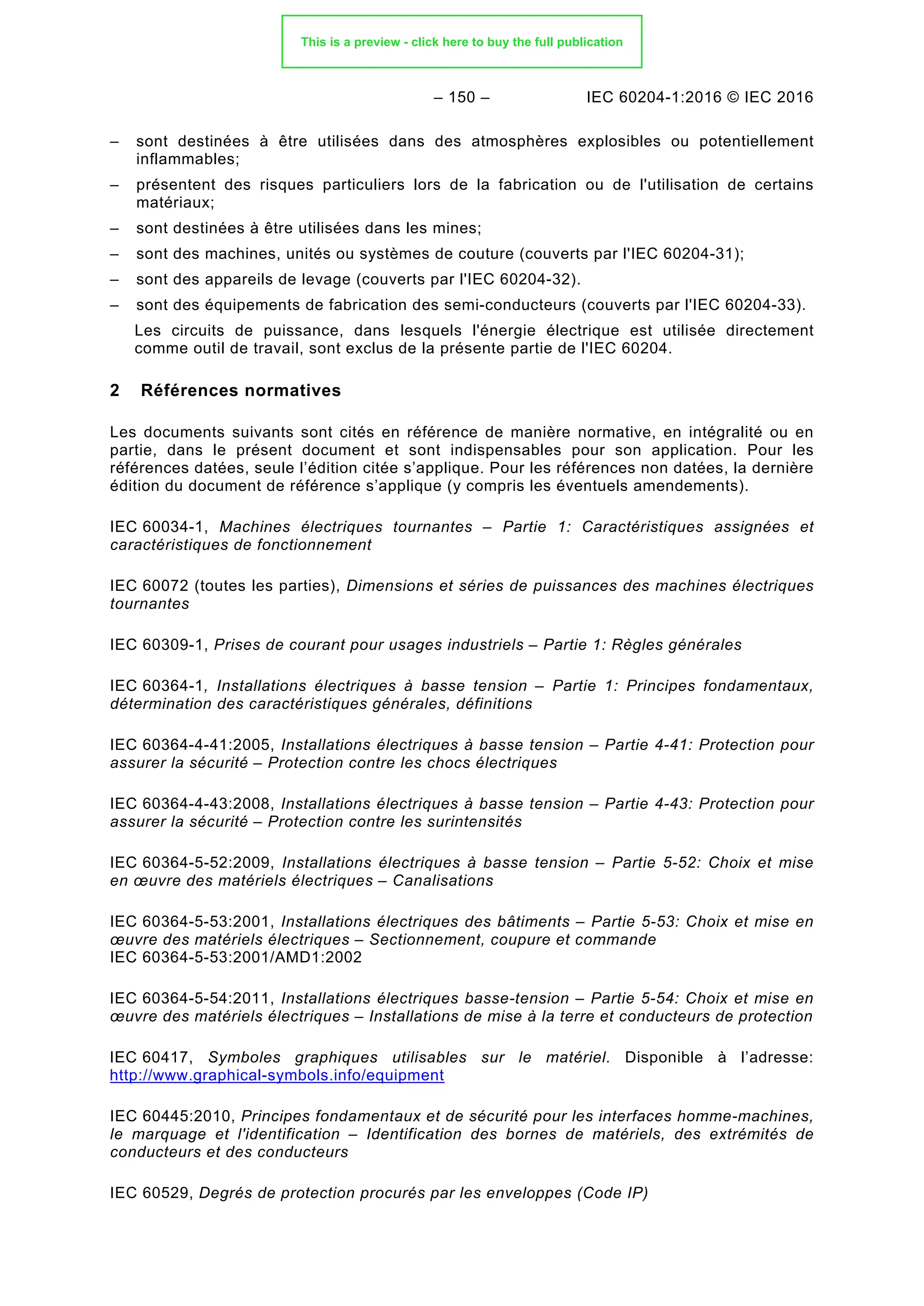 – 150 – IEC 60204-1:2016 © IEC 2016
– sont destinées à être utilisées dans des atmosphères explosibles ou potentiellement
inflammables;
– présentent des risques particuliers lors de la fabrication ou de l'utilisation de certains
matériaux;
– sont destinées à être utilisées dans les mines;
– sont des machines, unités ou systèmes de couture (couverts par l'IEC 60204-31);
– sont des appareils de levage (couverts par l'IEC 60204-32).
– sont des équipements de fabrication des semi-conducteurs (couverts par l'IEC 60204-33).
Les circuits de puissance, dans lesquels l'énergie électrique est utilisée directement
comme outil de travail, sont exclus de la présente partie de l'IEC 60204.
2 Références normatives
Les documents suivants sont cités en référence de manière normative, en intégralité ou en
partie, dans le présent document et sont indispensables pour son application. Pour les
références datées, seule l’édition citée s’applique. Pour les références non datées, la dernière
édition du document de référence s’applique (y compris les éventuels amendements).
IEC 60034-1, Machines électriques tournantes – Partie 1: Caractéristiques assignées et
caractéristiques de fonctionnement
IEC 60072 (toutes les parties), Dimensions et séries de puissances des machines électriques
tournantes
IEC 60309-1, Prises de courant pour usages industriels – Partie 1: Règles générales
IEC 60364-1, Installations électriques à basse tension – Partie 1: Principes fondamentaux,
détermination des caractéristiques générales, définitions
IEC 60364-4-41:2005, Installations électriques à basse tension – Partie 4-41: Protection pour
assurer la sécurité – Protection contre les chocs électriques
IEC 60364-4-43:2008, Installations électriques à basse tension – Partie 4-43: Protection pour
assurer la sécurité – Protection contre les surintensités
IEC 60364-5-52:2009, Installations électriques à basse tension – Partie 5-52: Choix et mise
en œuvre des matériels électriques – Canalisations
IEC 60364-5-53:2001, Installations électriques des bâtiments – Partie 5-53: Choix et mise en
œuvre des matériels électriques – Sectionnement, coupure et commande
IEC 60364-5-53:2001/AMD1:2002
IEC 60364-5-54:2011, Installations électriques basse-tension – Partie 5-54: Choix et mise en
œuvre des matériels électriques – Installations de mise à la terre et conducteurs de protection
IEC 60417, Symboles graphiques utilisables sur le matériel. Disponible à l’adresse:
http://www.graphical-symbols.info/equipment
IEC 60445:2010, Principes fondamentaux et de sécurité pour les interfaces homme-machines,
le marquage et l'identification – Identification des bornes de matériels, des extrémités de
conducteurs et des conducteurs
IEC 60529, Degrés de protection procurés par les enveloppes (Code IP)
This is a preview - click here to buy the full publication
 