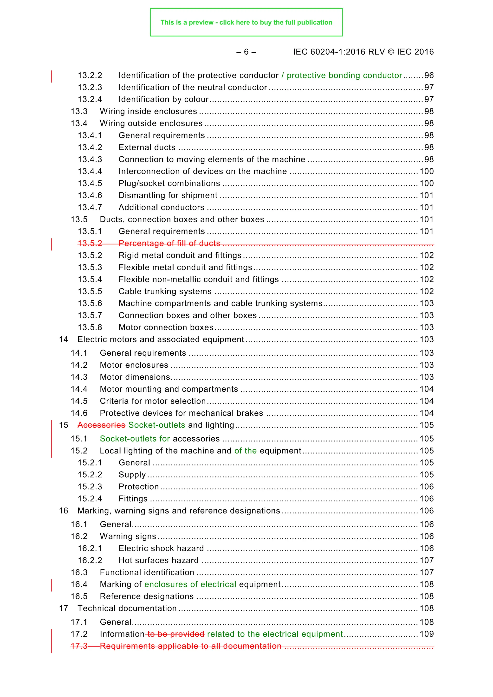 – 6 – IEC 60204-1:2016 RLV © IEC 2016
13.2.2 Identification of the protective conductor / protective bonding conductor........96
13.2.3 Identification of the neutral conductor ............................................................97
13.2.4 Identification by colour...................................................................................97
Wiring inside enclosures .......................................................................................98
13.3
Wiring outside enclosures .....................................................................................98
13.4
13.4.1 General requirements ....................................................................................98
13.4.2 External ducts ...............................................................................................98
13.4.3 Connection to moving elements of the machine .............................................98
13.4.4 Interconnection of devices on the machine .................................................. 100
13.4.5 Plug/socket combinations ............................................................................ 100
13.4.6 Dismantling for shipment ............................................................................. 101
13.4.7 Additional conductors .................................................................................. 101
Ducts, connection boxes and other boxes ........................................................... 101
13.5
13.5.1 General requirements .................................................................................. 101
13.5.2 Percentage of fill of ducts ..................................................................................
13.5.2 Rigid metal conduit and fittings .................................................................... 102
13.5.3 Flexible metal conduit and fittings................................................................ 102
13.5.4 Flexible non-metallic conduit and fittings ..................................................... 102
13.5.5 Cable trunking systems ............................................................................... 102
13.5.6 Machine compartments and cable trunking systems..................................... 103
13.5.7 Connection boxes and other boxes .............................................................. 103
13.5.8 Motor connection boxes............................................................................... 103
14 Electric motors and associated equipment ................................................................... 103
General requirements ......................................................................................... 103
14.1
Motor enclosures ................................................................................................ 103
14.2
Motor dimensions................................................................................................ 103
14.3
Motor mounting and compartments ..................................................................... 104
14.4
Criteria for motor selection.................................................................................. 104
14.5
Protective devices for mechanical brakes ........................................................... 104
14.6
15 Accessories Socket-outlets and lighting....................................................................... 105
Socket-outlets for accessories ............................................................................ 105
15.1
Local lighting of the machine and of the equipment............................................. 105
15.2
15.2.1 General ....................................................................................................... 105
15.2.2 Supply ......................................................................................................... 105
15.2.3 Protection .................................................................................................... 106
15.2.4 Fittings ........................................................................................................ 106
16 Marking, warning signs and reference designations ..................................................... 106
General............................................................................................................... 106
16.1
Warning signs ..................................................................................................... 106
16.2
16.2.1 Electric shock hazard .................................................................................. 106
16.2.2 Hot surfaces hazard .................................................................................... 107
Functional identification ...................................................................................... 107
16.3
Marking of enclosures of electrical equipment..................................................... 108
16.4
Reference designations ...................................................................................... 108
16.5
17 Technical documentation ............................................................................................. 108
General............................................................................................................... 108
17.1
17.2 Information to be provided related to the electrical equipment............................. 109
17.3 Requirements applicable to all documentation ..........................................................
This is a preview - click here to buy the full publication
 