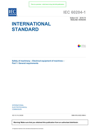IEC 60204-1
Edition 6.0 2016-10
REDLINE VERSION
INTERNATIONAL
STANDARD
Safety of machinery – Electrical equipment of machines –
Part 1: General requirements
INTERNATIONAL
ELECTROTECHNICAL
COMMISSION
ICS 13.110; 29.020 ISBN 978-2-8322-3696-3
® Registered trademark of the International Electrotechnical Commission
®
Warning! Make sure that you obtained this publication from an authorized distributor.
colour
inside
This is a preview - click here to buy the full publication
 
