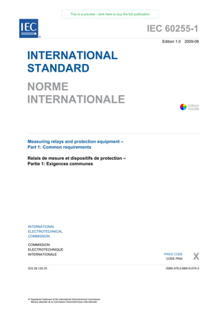 IEC 60255-1
Edition 1.0 2009-08
INTERNATIONAL
STANDARD
NORME
INTERNATIONALE
Measuring relays and protection equipment –
Part 1: Common requirements
Relais de mesure et dispositifs de protection –
Partie 1: Exigences communes
INTERNATIONAL
ELECTROTECHNICAL
COMMISSION
COMMISSION
ELECTROTECHNIQUE
INTERNATIONALE
X
ICS 29.120.70
PRICE CODE
CODE PRIX
ISBN 978-2-88910-074-3
® Registered trademark of the International Electrotechnical Commission
Marque déposée de la Commission Electrotechnique Internationale
®
colour
inside
This is a preview - click here to buy the full publication
 