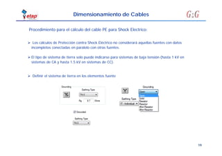 19
Dimensionamiento de Cables
Procedimiento para el cálculo del cable PE para Shock Electrico:
 Definir el sistema de tierra en los elementos fuente
 Los cálculos de Protección contra Shock Eléctrico no considerará aquellas fuentes con datos
incompletos conectadas en paralelo con otras fuentes.
 El tipo de sistema de tierra solo puede indicarse para sistemas de baja tensión (hasta 1 kV en
sistemas de CA y hasta 1.5 kV en sistemas de CC).
 