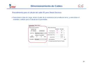24
Dimensionamiento de Cables
 Seleccionar el tipo de carga, incluir el valor de la resistencia de la malla de tierra, y seleccionar el
estándar a utilizar para el cálculo de Vt permisible:
Procedimiento para el cálculo del cable PE para Shock Electrico:
 