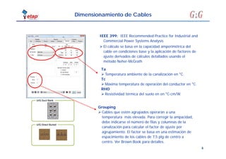 6
Dimensionamiento de Cables
IEEE 399: IEEE Recommended Practice for Industrial and
Commercial Power Systems Analysis
 El cálculo se basa en la capacidad amperimétrica del
cable en condiciones base y la aplicación de factores de
ajuste derivados de cálculos detallados usando el
método Neher-McGrath
Grouping
 Cables que estén agrupados operarán a una
temperatura más elevada. Para corregir la ampacidad,
debe indicarse el número de filas y columnas de la
canalización para calcular el factor de ajuste por
agrupamiento. El factor se basa en una estimación de
espacimiento de los cables de 7,5 plg de centro a
centro. Ver Brown Book para detalles.
Ta
 Temperatura ambiente de la canalización en °C.
Tc
 Máxima temperatura de operación del conductor en °C.
RHO
 Resistividad térmica del suelo en en °C-cm/W.
 