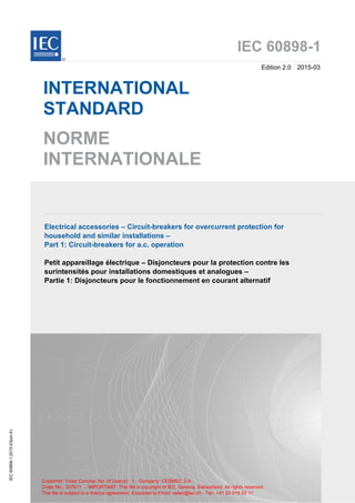 IEC 60898-1
Edition 2.0 2015-03
INTERNATIONAL
STANDARD
NORME
INTERNATIONALE
Electrical accessories – Circuit-breakers for overcurrent protection for
household and similar installations –
Part 1: Circuit-breakers for a.c. operation
Petit appareillage électrique – Disjoncteurs pour la protection contre les
surintensités pour installations domestiques et analogues –
Partie 1: Disjoncteurs pour le fonctionnement en courant alternatif
IEC
60898-1:2015-03(en-fr)
®
This file is subject to a licence agreement. Enquiries to Email: sales@iec.ch - Tel.: +41 22 919 02 11
Order No.: 337911 - IMPORTANT: This file is copyright of IEC, Geneva, Switzerland. All rights reserved.
Customer: Victor Concha- No. of User(s): 1 - Company: CESMEC S.A
 