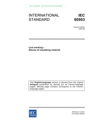 Live working –
Gloves of insulating material
Reference number
IEC 60903:2002(E)
INTERNATIONAL
STANDARD
IEC
60903
Second edition
2002-08
This English-language version is derived from the original
bilingual publication by leaving out all French-language
pages. Missing page numbers correspond to the French-
language pages.
This is a preview - click here to buy the full publication
 