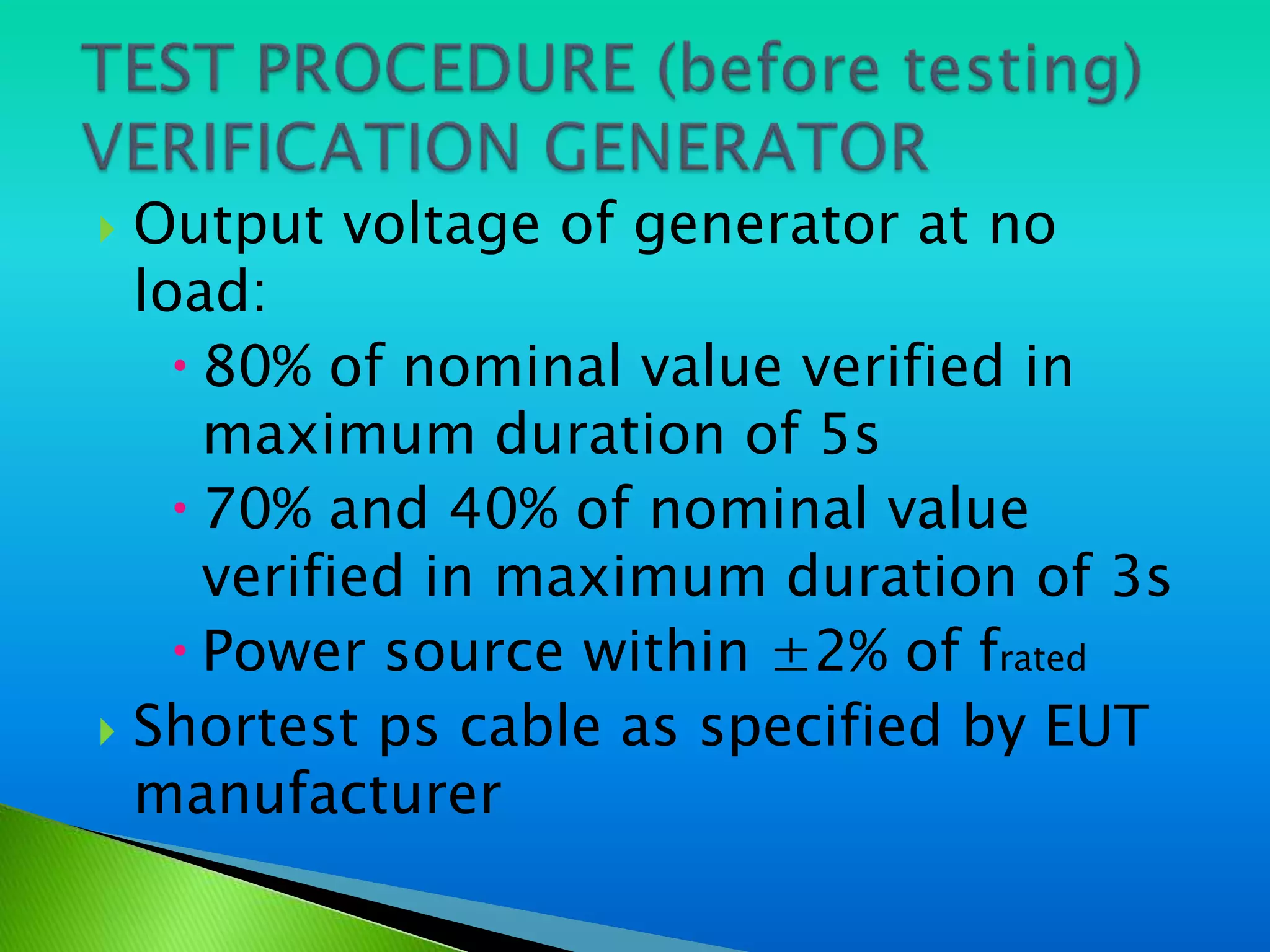  Output voltage of generator at no
  load:
     80% of nominal value verified in
      maximum duration of 5s
     70% and 40% of nominal value
      verified in maximum duration of 3s
     Power source within ±2% of frated
 Shortest ps cable as specified by EUT
  manufacturer
 
