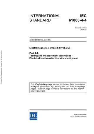 Electromagnetic compatibility (EMC) –
Part 4-4:
Testing and measurement techniques –
Electrical fast transient/burst immunity test
Reference number
IEC 61000-4-4:2004(E)
INTERNATIONAL
STANDARD
IEC
61000-4-4
Second edition
2004-07
This English-language version is derived from the original
bilingual publication by leaving out all French-language
pages. Missing page numbers correspond to the French-
language pages.
BASIC EMC PUBLICATION
Thisisafree6pagesample.Accessthefullversiononline.
 