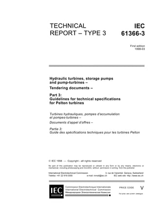 TECHNICAL
REPORT – TYPE 3
IEC
61366-3
First edition
1998-03
Hydraulic turbines, storage pumps
and pump-turbines –
Tendering documents –
Part 3:
Guidelines for technical specifications
for Pelton turbines
Turbines hydrauliques, pompes d’accumulation
et pompes-turbines –
Documents d’appel d’offres –
Partie 3:
Guide des spécifications techniques pour les turbines Pelton
Commission Electrotechnique Internationale
International Electrotechnical Commission
PRICE CODE
 IEC 1998  Copyright - all rights reserved
No part of this publication may be reproduced or utilized in any form or by any means, electronic or
mechanical, including photocopying and microfilm, without permission in writing from the publisher.
International Electrotechnical Commission 3, rue de Varembé Geneva, Switzerland
Telefax: +41 22 919 0300 e-mail: inmail@iec.ch IEC web site http: //www.iec.ch
V
For price, see current catalogue
 