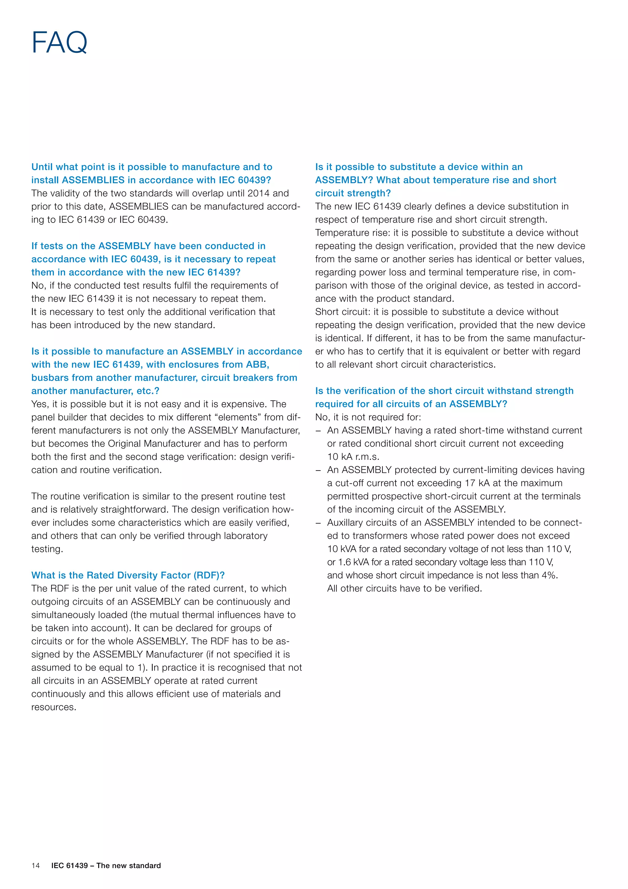 14 IEC 61439 – The new standard
FAQ
Is it possible to substitute a device within an
ASSEMBLY? What about temperature rise and short
circuit strength?
The new IEC 61439 clearly defines a device substitution in
respect of temperature rise and short circuit strength.
Temperature rise: it is possible to substitute a device without
repeating the design verification, provided that the new device
from the same or another series has identical or better values,
regarding power loss and terminal temperature rise, in com-
parison with those of the original device, as tested in accord-
ance with the product standard.
Short circuit: it is possible to substitute a device without
repeating the design verification, provided that the new device
is identical. If different, it has to be from the same manufactur-
er who has to certify that it is equivalent or better with regard
to all relevant short circuit characteristics.
Is the verification of the short circuit withstand strength
required for all circuits of an ASSEMBLY?
No, it is not required for:
An ASSEMBLY having a rated short-time withstand current
−
−
or rated conditional short circuit current not exceeding
10 kA r.m.s.
An ASSEMBLY protected by current-limiting devices having
−
−
a cut-off current not exceeding 17 kA at the maximum
permitted prospective short-circuit current at the terminals
of the incoming circuit of the ASSEMBLY.
Auxillary circuits of an ASSEMBLY intended to be connect-
−
−
ed to transformers whose rated power does not exceed
10 kVA for a rated secondary voltage of not less than 110 V,
or 1.6 kVA for a rated secondary voltage less than 110 V,
and whose short circuit impedance is not less than 4%.
All other circuits have to be verified.
Until what point is it possible to manufacture and to
install ASSEMBLIES in accordance with IEC 60439?
The validity of the two standards will overlap until 2014 and
prior to this date, ASSEMBLIES can be manufactured accord-
ing to IEC 61439 or IEC 60439.
If tests on the ASSEMBLY have been conducted in
accordance with IEC 60439, is it necessary to repeat
them in accordance with the new IEC 61439?
No, if the conducted test results fulfil the requirements of
the new IEC 61439 it is not necessary to repeat them.
It is necessary to test only the additional verification that
has been introduced by the new standard.
Is it possible to manufacture an ASSEMBLY in accordance
with the new IEC 61439, with enclosures from ABB,
busbars from another manufacturer, circuit breakers from
another manufacturer, etc.?
Yes, it is possible but it is not easy and it is expensive. The
panel builder that decides to mix different “elements” from dif-
ferent manufacturers is not only the ASSEMBLY Manufacturer,
but becomes the Original Manufacturer and has to perform
both the first and the second stage verification: design verifi-
cation and routine verification.
The routine verification is similar to the present routine test
and is relatively straightforward. The design verification how-
ever includes some characteristics which are easily verified,
and others that can only be verified through laboratory
testing.
What is the Rated Diversity Factor (RDF)?
The RDF is the per unit value of the rated current, to which
outgoing circuits of an ASSEMBLY can be continuously and
simultaneously loaded (the mutual thermal influences have to
be taken into account). It can be declared for groups of
circuits or for the whole ASSEMBLY. The RDF has to be as-
signed by the ASSEMBLY Manufacturer (if not specified it is
assumed to be equal to 1). In practice it is recognised that not
all circuits in an ASSEMBLY operate at rated current
continuously and this allows efficient use of materials and
resources.
 