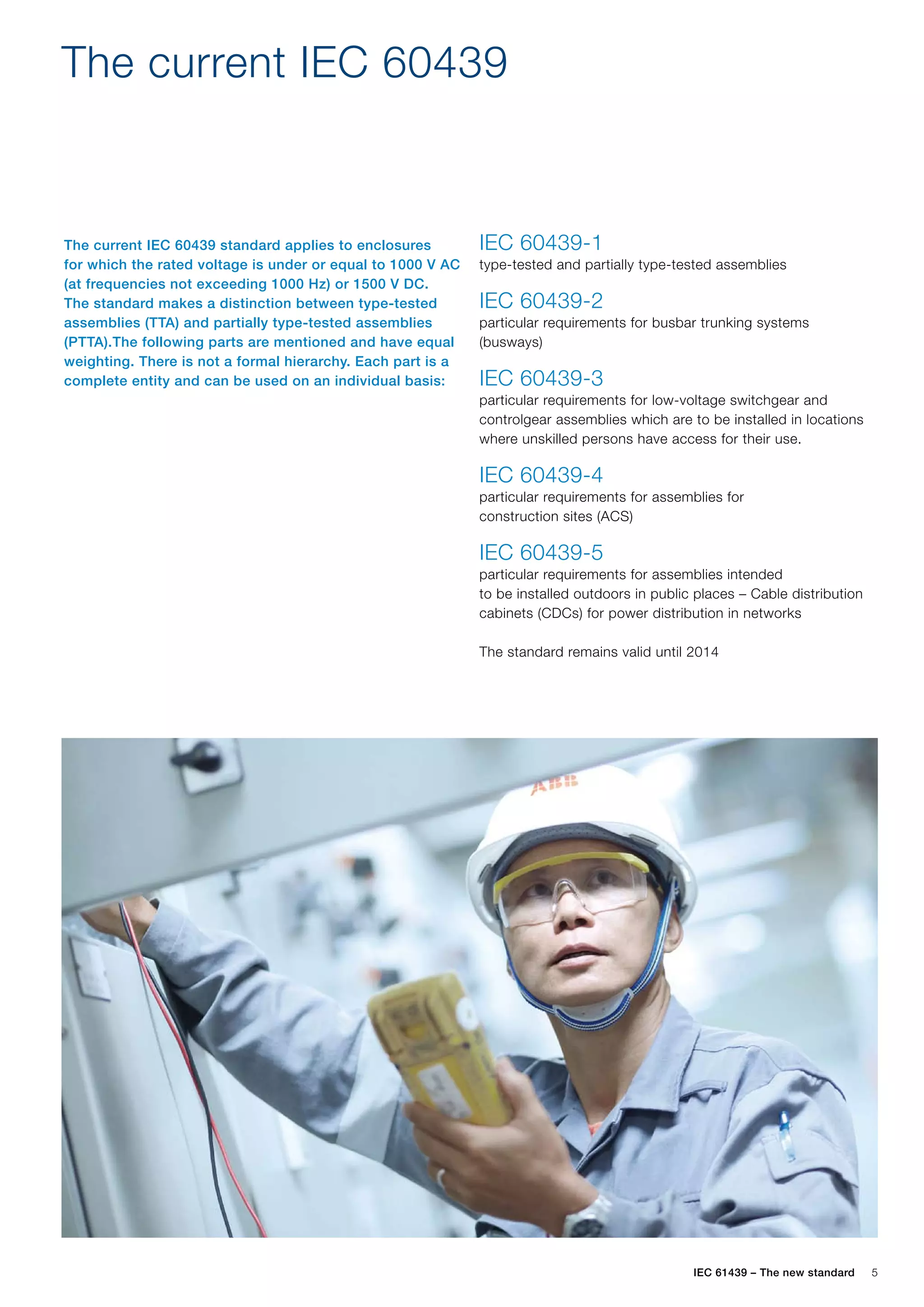 IEC 61439 – The new standard 5
The current IEC 60439
The current IEC 60439 standard applies to enclosures
for which the rated voltage is under or equal to 1000 V AC
(at frequencies not exceeding 1000 Hz) or 1500 V DC.
The standard makes a distinction between type-tested
assemblies (TTA) and partially type-tested assemblies
(PTTA).The following parts are mentioned and have equal
weighting. There is not a formal hierarchy. Each part is a
complete entity and can be used on an individual basis:
IEC 60439-1
type-tested and partially type-tested assemblies
IEC 60439-2
particular requirements for busbar trunking systems
(busways)
IEC 60439-3
particular requirements for low-voltage switchgear and
controlgear assemblies which are to be installed in locations
where unskilled persons have access for their use.
IEC 60439-4
particular requirements for assemblies for
construction sites (ACS)
IEC 60439-5
particular requirements for assemblies intended
to be installed outdoors in public places – Cable distribution
cabinets (CDCs) for power distribution in networks
The standard remains valid until 2014
 