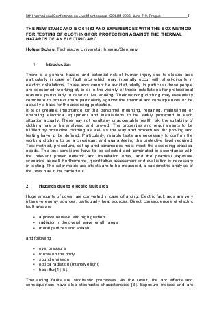 8th International Conference on Live Maintenance ICOLIM 2006, June 7-9, Prague 1
THE NEW STANDARD IEC 61482 AND EXPERIENCES WITH THE BOX METHOD
FOR TESTING OF CLOTHING FOR PROTECTION AGAINST THE THERMAL
HAZARDS OF AN ELECTRIC ARC
Holger Schau, Technische Universität Ilmenau/Germany
1 Introduction
There is a general hazard and potential risk of human injury due to electric arcs
particularly in case of fault arcs which may internally occur with short-circuits in
electric installations. These arcs cannot be avoided totally. In particular those people
are concerned, working at, in or in the vicinity of these installations for professional
reasons, particularly in case of live working. Their working clothing may essentially
contribute to protect them particularly against the thermal arc consequences or be
actually a base for the according protection.
It is of greatest importance for the personnel mounting, repairing, maintaining or
operating electrical equipment and installations to be safely protected in each
situation actually. There may not result any unacceptable health risk, the suitability of
clothing has to be analysed and proved. The properties and requirements to be
fulfilled by protective clothing as well as the way and procedures for proving and
testing have to be defined. Particularly, reliable tests are necessary to confirm the
working clothing to be arc resistant and guaranteeing the protective level required.
Test method, procedure, set-up and parameters must meet the according practical
needs. The test conditions have to be selected and terminated in accordance with
the relevant power network and installation ones, and the practical exposure
scenarios as well. Furthermore, quantitative assessment and evaluation is necessary
in testing. The calorimetric arc effects are to be measured, a calorimetric analysis of
the tests has to be carried out.
2 Hazards due to electric fault arcs
Huge amounts of power are converted in case of arcing. Electric fault arcs are very
intensive energy sources, particularly heat sources. Direct consequences of electric
fault arcs are
a pressure wave with high gradient
radiation in the overall wave length range
metal particles and splash
and following
over pressure
forces on the body
sound emission
optical radiation (intensive light)
heat flux[1]-[5].
The arcing faults are stochastic processes. As the result, the arc effects and
consequences have also stochastic characteristics [3]. Exposure indices and arc
 