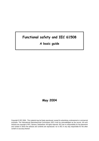 Functional safety and IEC 61508
                                           A basic guide




                                              May 2004




Copyright © IEC 2004. This material may be freely reproduced, except for advertising, endorsement or commercial
purposes. The International Electrotechnical Commission (IEC) must be acknowledged as the source. All such
extracts are copyright of IEC, Geneva, Switzerland. All rights reserved. IEC has no responsibility for the placement
and context in which the extracts and contents are reproduced; nor is IEC in any way responsible for the other
content or accuracy thereof.
 