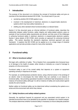Functional safety and IEC 61508: A basic guide                                         May 2004



1       Introduction
The purpose of this document is to introduce the concept of functional safety and give an
overview of the international standard IEC 61508. You should read it if you are:
    ·    wondering whether IEC 61508 applies to you,
    ·    involved in the development of electrical, electronic or programmable electronic
         systems which may have safety implications, or
    ·    drafting any other standard where functional safety is a relevant factor.

Section 2 of this document gives an informal definition of functional safety, describes the
relationship between safety functions, safety integrity and safety-related systems, gives an
example of how functional safety requirements are derived, and lists some of the challenges
in achieving functional safety in electrical, electronic or programmable electronic systems.
Section 3 gives details of IEC 61508, which provides an approach for achieving functional
safety. The section describes the standard’s objectives, technical approach and parts
framework. It explains that IEC 61508 can be applied as is to a large range of industrial
applications and yet also provides a basis for many other standards.




2       Functional safety

2.1 What is functional safety?

We begin with a definition of safety. This is freedom from unacceptable risk of physical injury
or of damage to the health of people, either directly or indirectly as a result of damage to
property or to the environment.

Functional safety is part of the overall safety that depends on a system or equipment
operating correctly in response to its inputs.

For example, an overtemperature protection device, using a thermal sensor in the windings of
an electric motor to de-energise the motor before they can overheat, is an instance of
functional safety. But providing specialised insulation to withstand high temperatures is not an
instance of functional safety (although it is still an instance of safety and could protect against
exactly the same hazard).

Neither safety nor functional safety can be determined without considering the systems as a
whole and the environment with which they interact.


2.2 Safety functions and safety-related systems

Generally, the significant hazards for equipment and any associated control system in its
intended environment have to be identified by the specifier or developer via a hazard analysis.
The analysis determines whether functional safety is necessary to ensure adequate protection


                                           Page 3 of 11
 