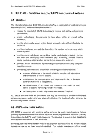 Functional safety and IEC 61508: A basic guide                                       May 2004



3       IEC 61508 – Functional safety of E/E/PE safety-related systems

3.1 Objectives

The international standard IEC 61508, Functional safety of electrical/electronic/programmable
electronic (E/E/PE) safety-related systems aims to:
    ·    release the potential of E/E/PE technology to improve both safety and economic
         performance;
    ·    enable technological developments to take place within an overall safety
         framework;
    ·    provide a technically sound, system based approach, with sufficient flexibility for
         the future;
    ·    provide a risk-based approach for determining the required performance of safety-
         related systems;
    ·    provide a generically-based standard that can be used directly by industry but can
         also help with developing sector standards (e.g. machinery, process chemical
         plants, medical or rail) or product standards (e.g. power drive systems);
    ·    provide a means for users and regulators to gain confidence when using computer-
         based technology;
    ·    provide requirements based on common underlying principles to facilitate:
            ·   improved efficiencies in the supply chain for suppliers of subsystems
                and components to various sectors,
            ·   improvements in communication and requirements (i.e. to increase
                clarity of what needs to be specified),
            ·   the development of techniques and measures that could be used
                across all sectors, increasing available resources,
            ·   the development of conformity assessment services if required.

IEC 61508 does not cover the precautions that may be necessary to prevent unauthorized
persons damaging, and/or otherwise adversely affecting, the functional safety achieved by
E/E/PE safety-related systems.


3.2 E/E/PE safety-related systems

IEC 61508 is concerned with functional safety, achieved by safety-related systems that are
primarily implemented in electrical and/or electronic and/or programmable electronic (E/E/PE)
technologies, i.e. E/E/PE safety related systems. The standard is generic in that it applies to
these systems irrespective of their application.

Some requirements of the standard relate to development activities where the implementation
technology may not yet have been fully decided. This includes development of the overall


                                           Page 6 of 11
 