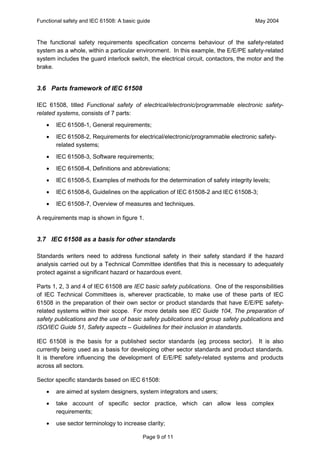 Functional safety and IEC 61508: A basic guide                                       May 2004



The functional safety requirements specification concerns behaviour of the safety-related
system as a whole, within a particular environment. In this example, the E/E/PE safety-related
system includes the guard interlock switch, the electrical circuit, contactors, the motor and the
brake.


3.6 Parts framework of IEC 61508

IEC 61508, titled Functional safety of electrical/electronic/programmable electronic safety-
related systems, consists of 7 parts:
   ·   IEC 61508-1, General requirements;
   ·   IEC 61508-2, Requirements for electrical/electronic/programmable electronic safety-
       related systems;
   ·   IEC 61508-3, Software requirements;
   ·   IEC 61508-4, Definitions and abbreviations;
   ·   IEC 61508-5, Examples of methods for the determination of safety integrity levels;
   ·   IEC 61508-6, Guidelines on the application of IEC 61508-2 and IEC 61508-3;
   ·   IEC 61508-7, Overview of measures and techniques.

A requirements map is shown in figure 1.


3.7 IEC 61508 as a basis for other standards

Standards writers need to address functional safety in their safety standard if the hazard
analysis carried out by a Technical Committee identifies that this is necessary to adequately
protect against a significant hazard or hazardous event.

Parts 1, 2, 3 and 4 of IEC 61508 are IEC basic safety publications. One of the responsibilities
of IEC Technical Committees is, wherever practicable, to make use of these parts of IEC
61508 in the preparation of their own sector or product standards that have E/E/PE safety-
related systems within their scope. For more details see IEC Guide 104, The preparation of
safety publications and the use of basic safety publications and group safety publications and
ISO/IEC Guide 51, Safety aspects – Guidelines for their inclusion in standards.

IEC 61508 is the basis for a published sector standards (eg process sector). It is also
currently being used as a basis for developing other sector standards and product standards.
It is therefore influencing the development of E/E/PE safety-related systems and products
across all sectors.

Sector specific standards based on IEC 61508:
   ·   are aimed at system designers, system integrators and users;
   ·   take account of specific sector practice, which can allow less complex
       requirements;
   ·   use sector terminology to increase clarity;

                                           Page 9 of 11
 