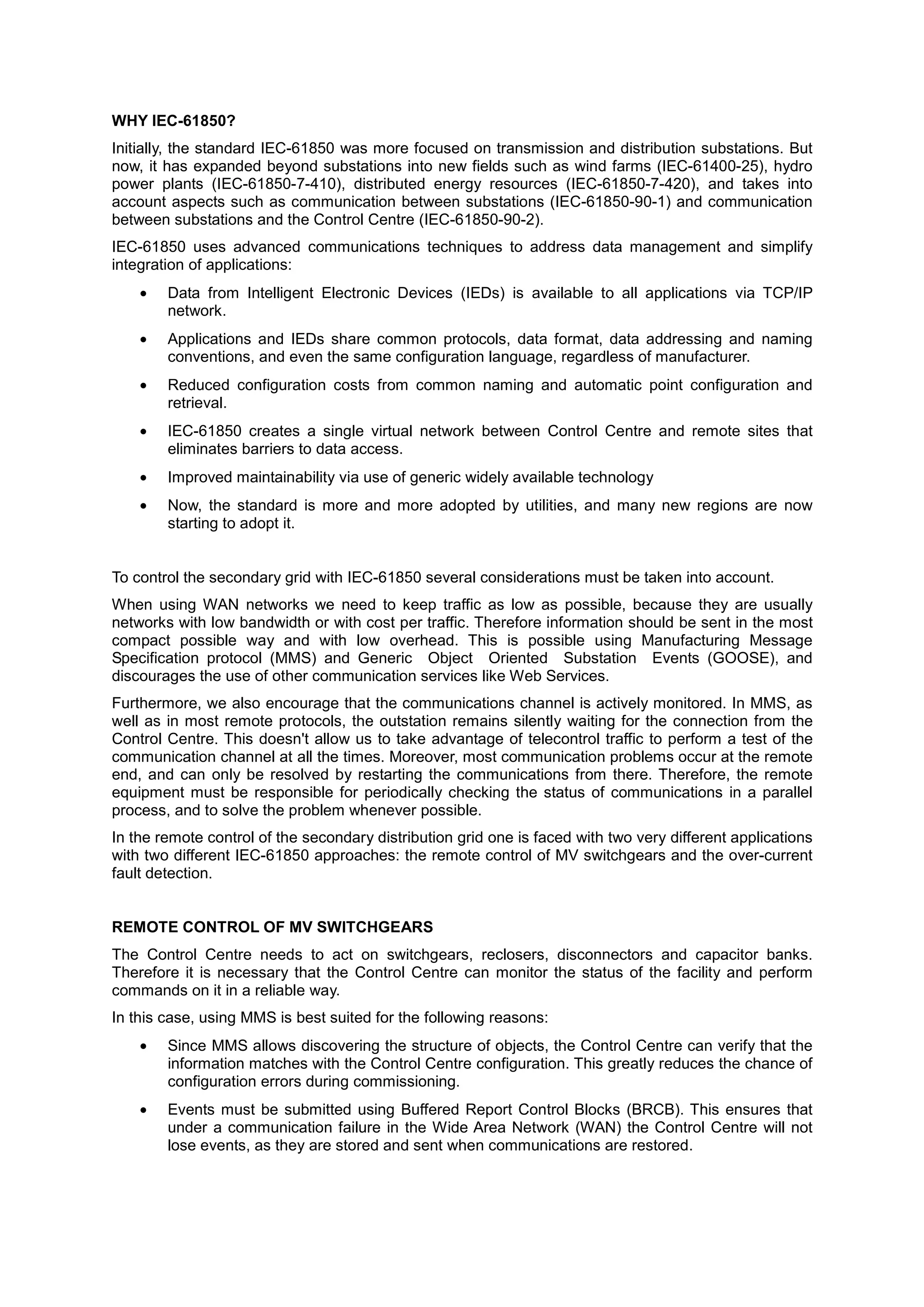 WHY IEC-61850?
Initially, the standard IEC-61850 was more focused on transmission and distribution substations. But
now, it has expanded beyond substations into new fields such as wind farms (IEC-61400-25), hydro
power plants (IEC-61850-7-410), distributed energy resources (IEC-61850-7-420), and takes into
account aspects such as communication between substations (IEC-61850-90-1) and communication
between substations and the Control Centre (IEC-61850-90-2).
IEC-61850 uses advanced communications techniques to address data management and simplify
integration of applications:
    •   Data from Intelligent Electronic Devices (IEDs) is available to all applications via TCP/IP
        network.
    •   Applications and IEDs share common protocols, data format, data addressing and naming
        conventions, and even the same configuration language, regardless of manufacturer.
    •   Reduced configuration costs from common naming and automatic point configuration and
        retrieval.
    •   IEC-61850 creates a single virtual network between Control Centre and remote sites that
        eliminates barriers to data access.
    •   Improved maintainability via use of generic widely available technology
    •   Now, the standard is more and more adopted by utilities, and many new regions are now
        starting to adopt it.


To control the secondary grid with IEC-61850 several considerations must be taken into account.
When using WAN networks we need to keep traffic as low as possible, because they are usually
networks with low bandwidth or with cost per traffic. Therefore information should be sent in the most
compact possible way and with low overhead. This is possible using Manufacturing Message
Specification protocol (MMS) and Generic Object Oriented Substation Events (GOOSE), and
discourages the use of other communication services like Web Services.
Furthermore, we also encourage that the communications channel is actively monitored. In MMS, as
well as in most remote protocols, the outstation remains silently waiting for the connection from the
Control Centre. This doesn't allow us to take advantage of telecontrol traffic to perform a test of the
communication channel at all the times. Moreover, most communication problems occur at the remote
end, and can only be resolved by restarting the communications from there. Therefore, the remote
equipment must be responsible for periodically checking the status of communications in a parallel
process, and to solve the problem whenever possible.
In the remote control of the secondary distribution grid one is faced with two very different applications
with two different IEC-61850 approaches: the remote control of MV switchgears and the over-current
fault detection.


REMOTE CONTROL OF MV SWITCHGEARS
The Control Centre needs to act on switchgears, reclosers, disconnectors and capacitor banks.
Therefore it is necessary that the Control Centre can monitor the status of the facility and perform
commands on it in a reliable way.
In this case, using MMS is best suited for the following reasons:
    •   Since MMS allows discovering the structure of objects, the Control Centre can verify that the
        information matches with the Control Centre configuration. This greatly reduces the chance of
        configuration errors during commissioning.
    •   Events must be submitted using Buffered Report Control Blocks (BRCB). This ensures that
        under a communication failure in the Wide Area Network (WAN) the Control Centre will not
        lose events, as they are stored and sent when communications are restored.
 