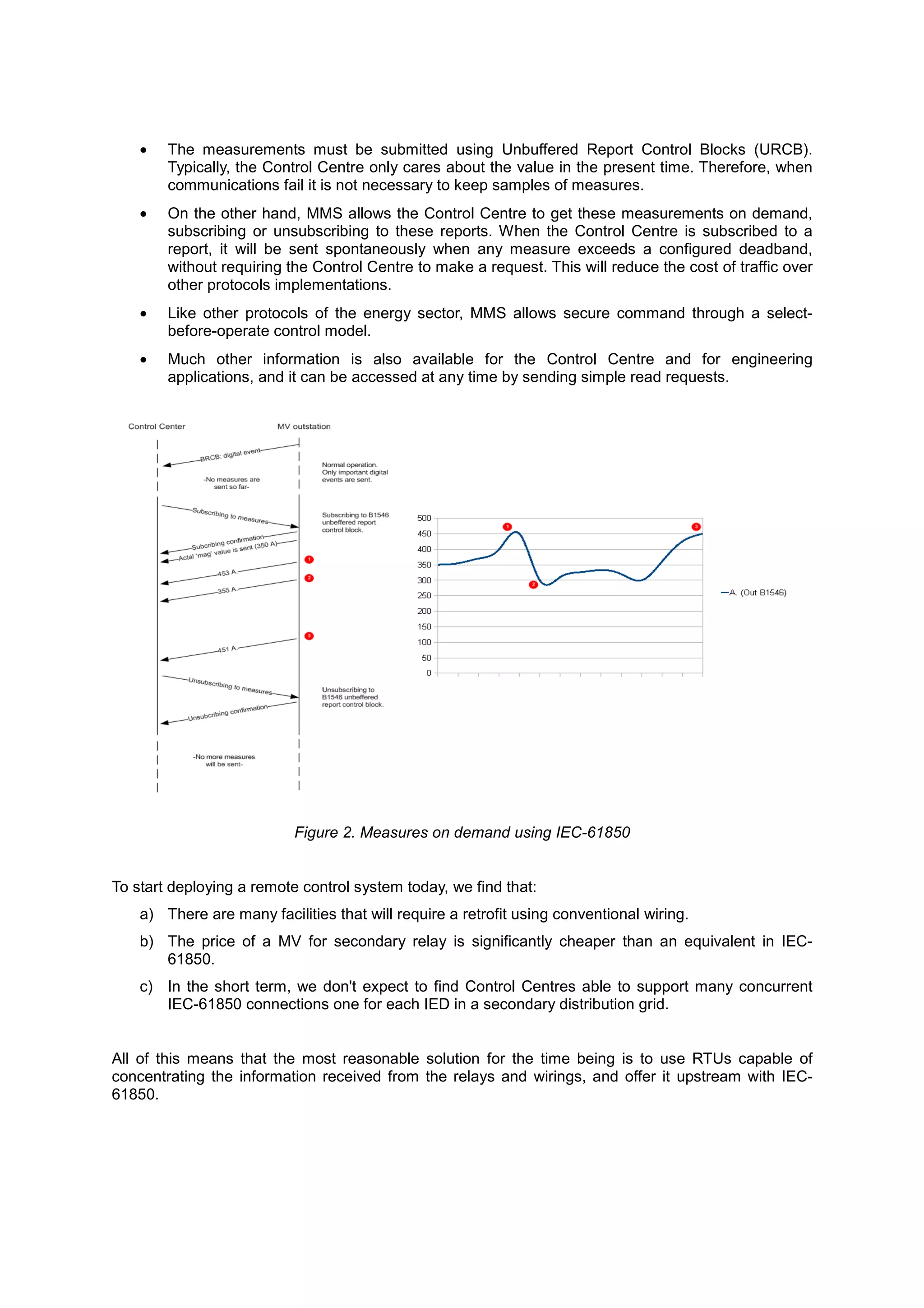 •   The measurements must be submitted using Unbuffered Report Control Blocks (URCB).
        Typically, the Control Centre only cares about the value in the present time. Therefore, when
        communications fail it is not necessary to keep samples of measures.
    •   On the other hand, MMS allows the Control Centre to get these measurements on demand,
        subscribing or unsubscribing to these reports. When the Control Centre is subscribed to a
        report, it will be sent spontaneously when any measure exceeds a configured deadband,
        without requiring the Control Centre to make a request. This will reduce the cost of traffic over
        other protocols implementations.
    •   Like other protocols of the energy sector, MMS allows secure command through a select-
        before-operate control model.
    •   Much other information is also available for the Control Centre and for engineering
        applications, and it can be accessed at any time by sending simple read requests.




                           Figure 2. Measures on demand using IEC-61850


To start deploying a remote control system today, we find that:
    a) There are many facilities that will require a retrofit using conventional wiring.
    b) The price of a MV for secondary relay is significantly cheaper than an equivalent in IEC-
       61850.
    c) In the short term, we don't expect to find Control Centres able to support many concurrent
       IEC-61850 connections one for each IED in a secondary distribution grid.


All of this means that the most reasonable solution for the time being is to use RTUs capable of
concentrating the information received from the relays and wirings, and offer it upstream with IEC-
61850.
 