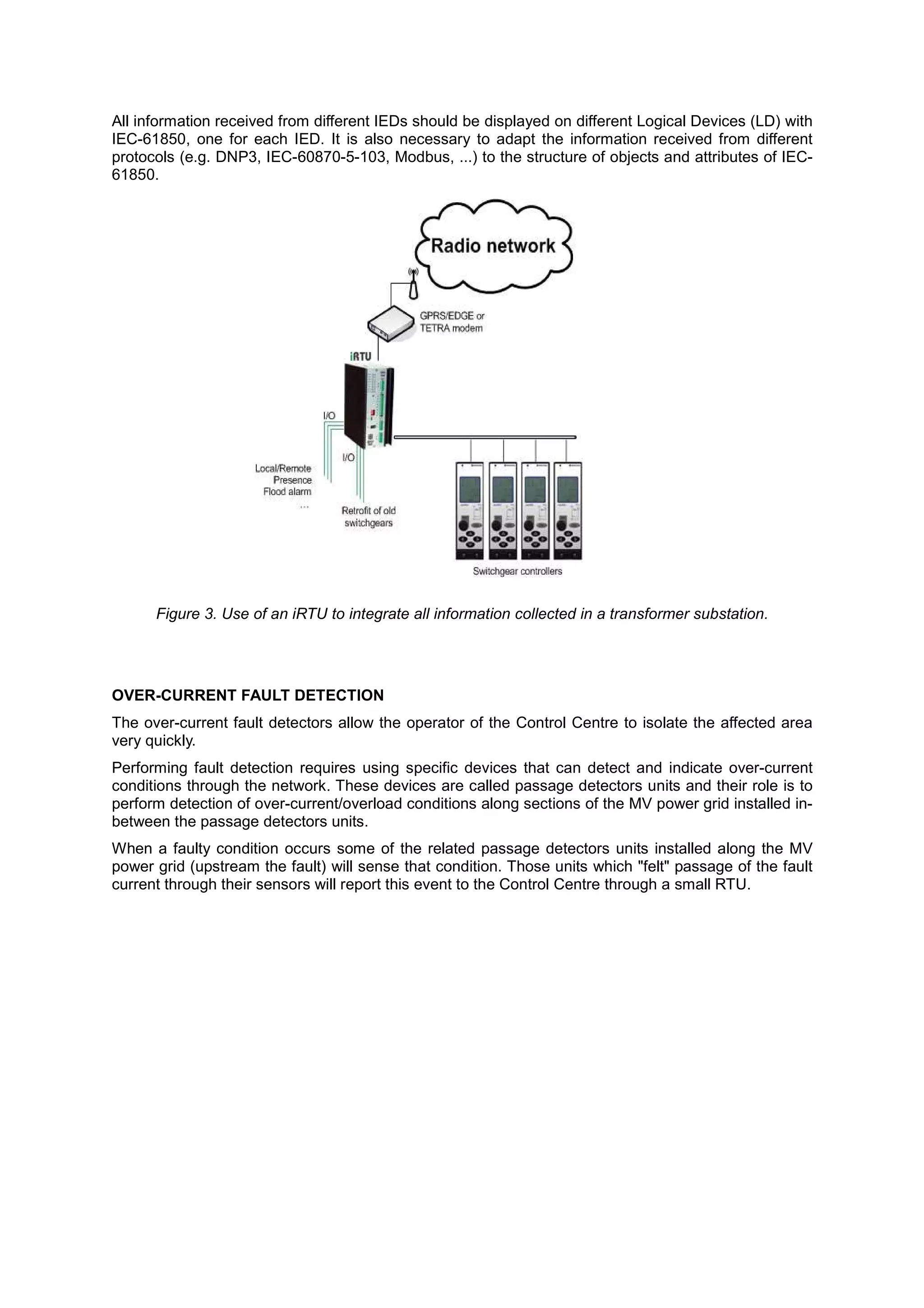All information received from different IEDs should be displayed on different Logical Devices (LD) with
IEC-61850, one for each IED. It is also necessary to adapt the information received from different
protocols (e.g. DNP3, IEC-60870-5-103, Modbus, ...) to the structure of objects and attributes of IEC-
61850.




      Figure 3. Use of an iRTU to integrate all information collected in a transformer substation.




OVER-CURRENT FAULT DETECTION
The over-current fault detectors allow the operator of the Control Centre to isolate the affected area
very quickly.
Performing fault detection requires using specific devices that can detect and indicate over-current
conditions through the network. These devices are called passage detectors units and their role is to
perform detection of over-current/overload conditions along sections of the MV power grid installed in-
between the passage detectors units.
When a faulty condition occurs some of the related passage detectors units installed along the MV
power grid (upstream the fault) will sense that condition. Those units which "felt" passage of the fault
current through their sensors will report this event to the Control Centre through a small RTU.
 