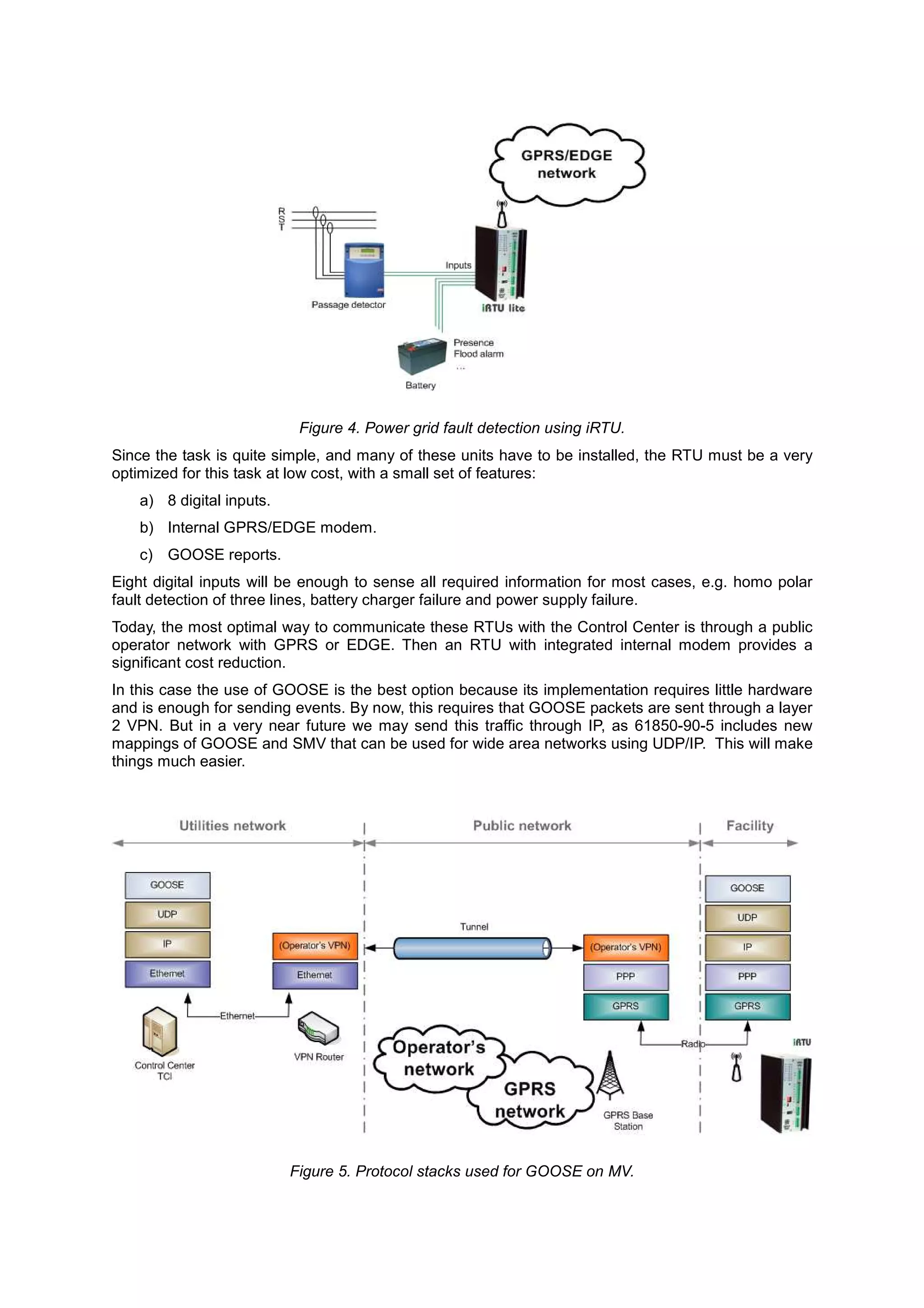Figure 4. Power grid fault detection using iRTU.
Since the task is quite simple, and many of these units have to be installed, the RTU must be a very
optimized for this task at low cost, with a small set of features:
    a) 8 digital inputs.
    b) Internal GPRS/EDGE modem.
    c) GOOSE reports.
Eight digital inputs will be enough to sense all required information for most cases, e.g. homo polar
fault detection of three lines, battery charger failure and power supply failure.
Today, the most optimal way to communicate these RTUs with the Control Center is through a public
operator network with GPRS or EDGE. Then an RTU with integrated internal modem provides a
significant cost reduction.
In this case the use of GOOSE is the best option because its implementation requires little hardware
and is enough for sending events. By now, this requires that GOOSE packets are sent through a layer
2 VPN. But in a very near future we may send this traffic through IP, as 61850-90-5 includes new
mappings of GOOSE and SMV that can be used for wide area networks using UDP/IP. This will make
things much easier.




                           Figure 5. Protocol stacks used for GOOSE on MV.
 